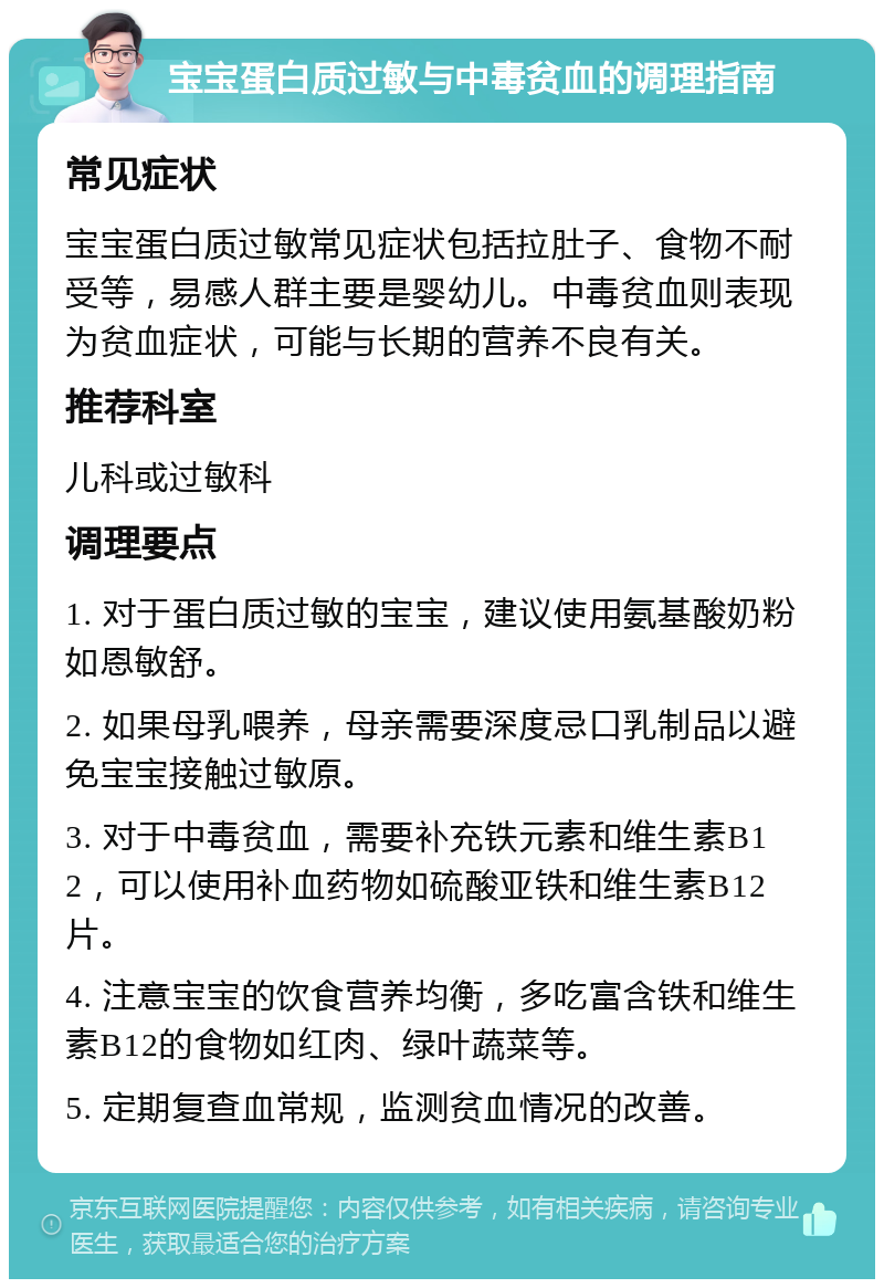 宝宝蛋白质过敏与中毒贫血的调理指南 常见症状 宝宝蛋白质过敏常见症状包括拉肚子、食物不耐受等，易感人群主要是婴幼儿。中毒贫血则表现为贫血症状，可能与长期的营养不良有关。 推荐科室 儿科或过敏科 调理要点 1. 对于蛋白质过敏的宝宝，建议使用氨基酸奶粉如恩敏舒。 2. 如果母乳喂养，母亲需要深度忌口乳制品以避免宝宝接触过敏原。 3. 对于中毒贫血，需要补充铁元素和维生素B12，可以使用补血药物如硫酸亚铁和维生素B12片。 4. 注意宝宝的饮食营养均衡，多吃富含铁和维生素B12的食物如红肉、绿叶蔬菜等。 5. 定期复查血常规，监测贫血情况的改善。