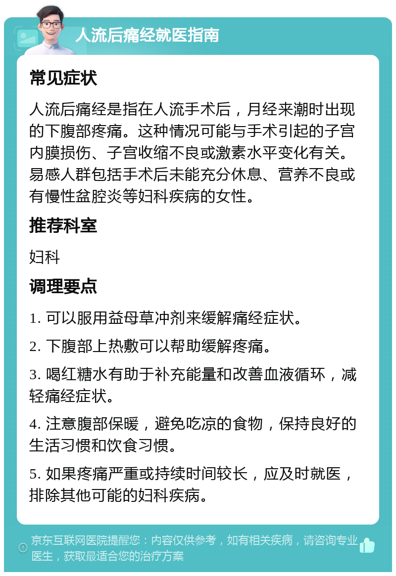 人流后痛经就医指南 常见症状 人流后痛经是指在人流手术后，月经来潮时出现的下腹部疼痛。这种情况可能与手术引起的子宫内膜损伤、子宫收缩不良或激素水平变化有关。易感人群包括手术后未能充分休息、营养不良或有慢性盆腔炎等妇科疾病的女性。 推荐科室 妇科 调理要点 1. 可以服用益母草冲剂来缓解痛经症状。 2. 下腹部上热敷可以帮助缓解疼痛。 3. 喝红糖水有助于补充能量和改善血液循环，减轻痛经症状。 4. 注意腹部保暖，避免吃凉的食物，保持良好的生活习惯和饮食习惯。 5. 如果疼痛严重或持续时间较长，应及时就医，排除其他可能的妇科疾病。