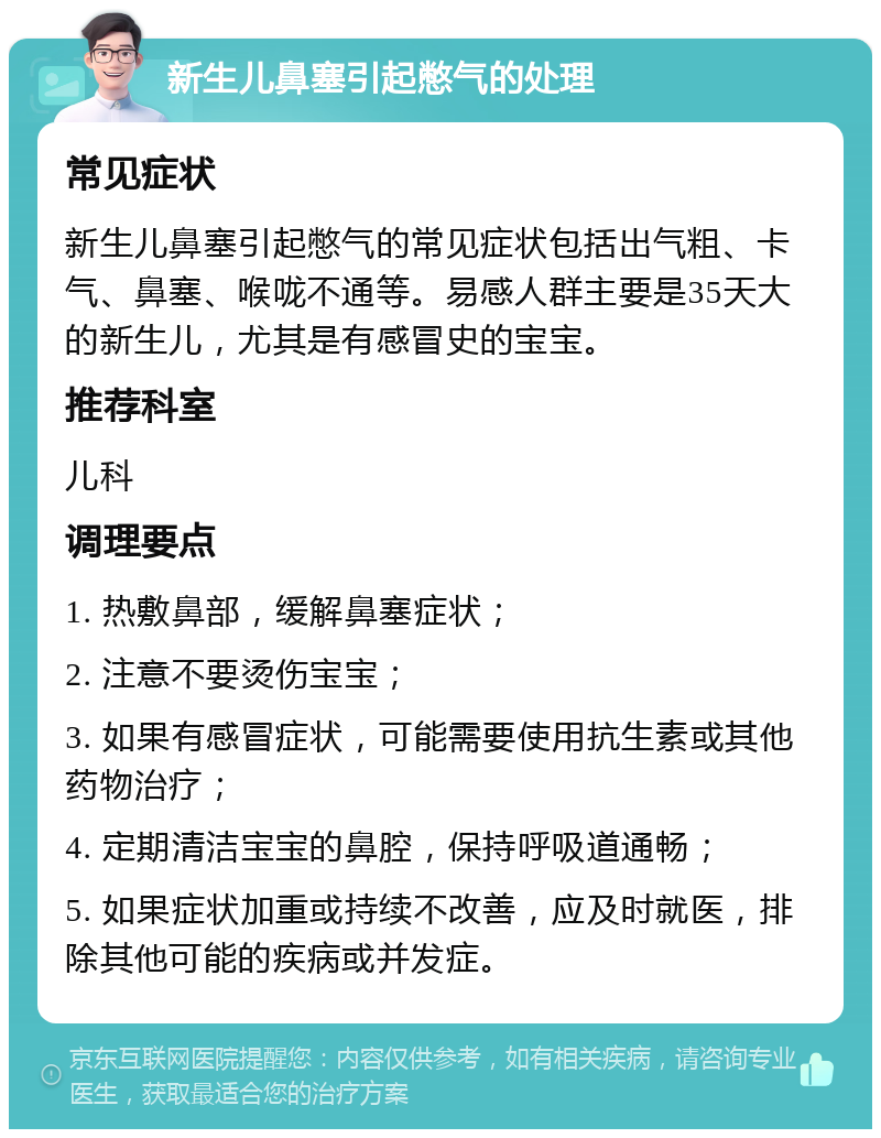 新生儿鼻塞引起憋气的处理 常见症状 新生儿鼻塞引起憋气的常见症状包括出气粗、卡气、鼻塞、喉咙不通等。易感人群主要是35天大的新生儿，尤其是有感冒史的宝宝。 推荐科室 儿科 调理要点 1. 热敷鼻部，缓解鼻塞症状； 2. 注意不要烫伤宝宝； 3. 如果有感冒症状，可能需要使用抗生素或其他药物治疗； 4. 定期清洁宝宝的鼻腔，保持呼吸道通畅； 5. 如果症状加重或持续不改善，应及时就医，排除其他可能的疾病或并发症。