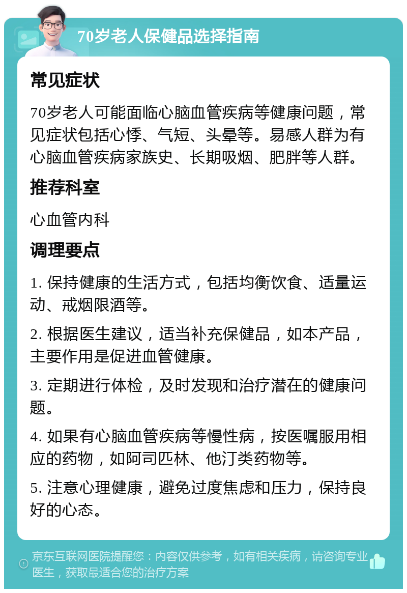 70岁老人保健品选择指南 常见症状 70岁老人可能面临心脑血管疾病等健康问题，常见症状包括心悸、气短、头晕等。易感人群为有心脑血管疾病家族史、长期吸烟、肥胖等人群。 推荐科室 心血管内科 调理要点 1. 保持健康的生活方式，包括均衡饮食、适量运动、戒烟限酒等。 2. 根据医生建议，适当补充保健品，如本产品，主要作用是促进血管健康。 3. 定期进行体检，及时发现和治疗潜在的健康问题。 4. 如果有心脑血管疾病等慢性病，按医嘱服用相应的药物，如阿司匹林、他汀类药物等。 5. 注意心理健康，避免过度焦虑和压力，保持良好的心态。