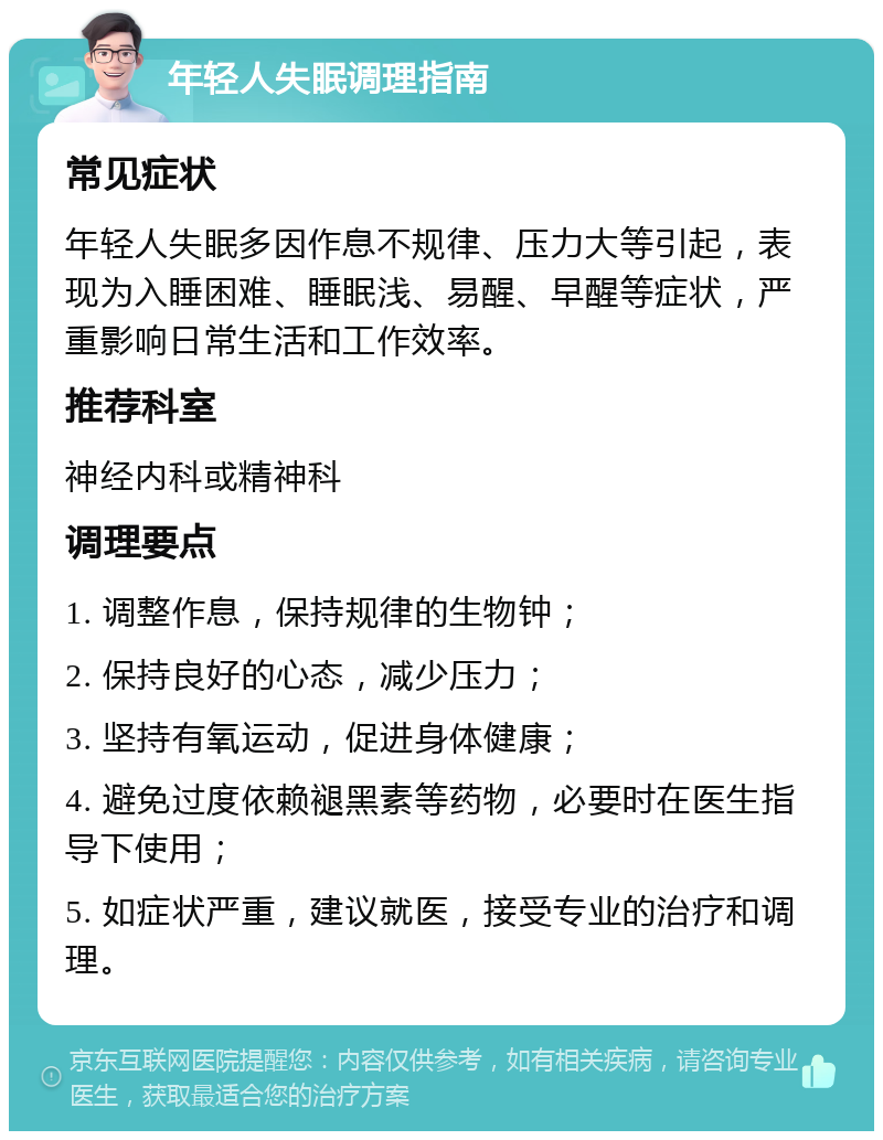 年轻人失眠调理指南 常见症状 年轻人失眠多因作息不规律、压力大等引起，表现为入睡困难、睡眠浅、易醒、早醒等症状，严重影响日常生活和工作效率。 推荐科室 神经内科或精神科 调理要点 1. 调整作息，保持规律的生物钟； 2. 保持良好的心态，减少压力； 3. 坚持有氧运动，促进身体健康； 4. 避免过度依赖褪黑素等药物，必要时在医生指导下使用； 5. 如症状严重，建议就医，接受专业的治疗和调理。