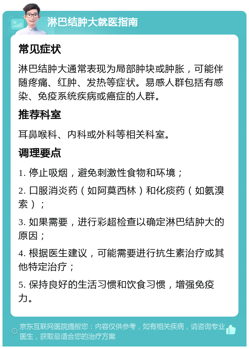 淋巴结肿大就医指南 常见症状 淋巴结肿大通常表现为局部肿块或肿胀，可能伴随疼痛、红肿、发热等症状。易感人群包括有感染、免疫系统疾病或癌症的人群。 推荐科室 耳鼻喉科、内科或外科等相关科室。 调理要点 1. 停止吸烟，避免刺激性食物和环境； 2. 口服消炎药（如阿莫西林）和化痰药（如氨溴索）； 3. 如果需要，进行彩超检查以确定淋巴结肿大的原因； 4. 根据医生建议，可能需要进行抗生素治疗或其他特定治疗； 5. 保持良好的生活习惯和饮食习惯，增强免疫力。