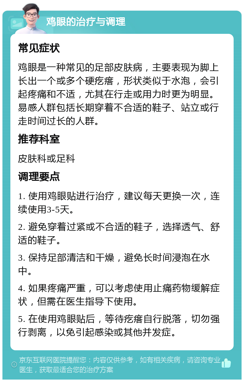 鸡眼的治疗与调理 常见症状 鸡眼是一种常见的足部皮肤病，主要表现为脚上长出一个或多个硬疙瘩，形状类似于水泡，会引起疼痛和不适，尤其在行走或用力时更为明显。易感人群包括长期穿着不合适的鞋子、站立或行走时间过长的人群。 推荐科室 皮肤科或足科 调理要点 1. 使用鸡眼贴进行治疗，建议每天更换一次，连续使用3-5天。 2. 避免穿着过紧或不合适的鞋子，选择透气、舒适的鞋子。 3. 保持足部清洁和干燥，避免长时间浸泡在水中。 4. 如果疼痛严重，可以考虑使用止痛药物缓解症状，但需在医生指导下使用。 5. 在使用鸡眼贴后，等待疙瘩自行脱落，切勿强行剥离，以免引起感染或其他并发症。