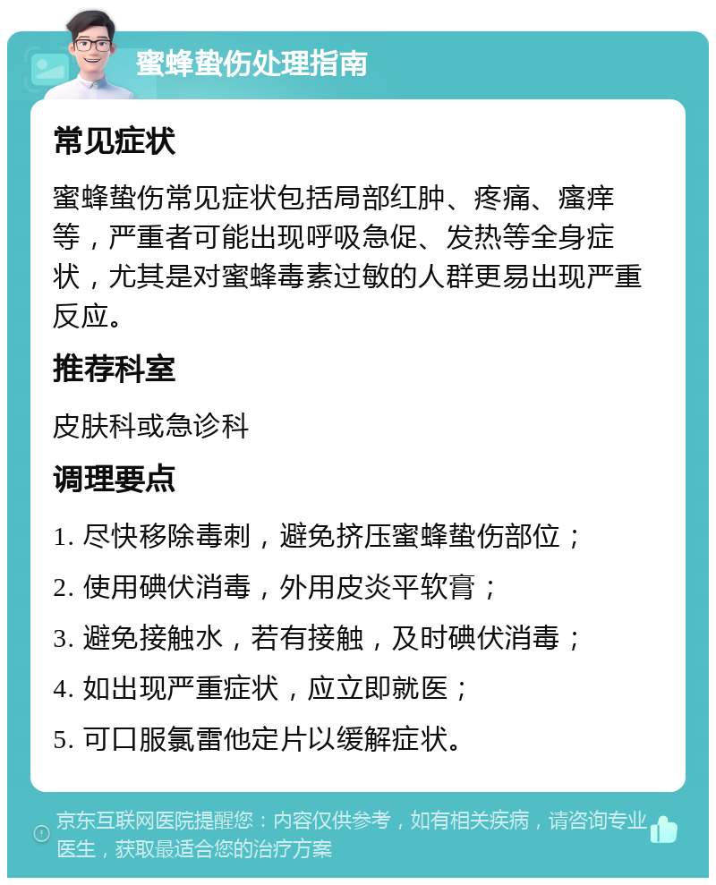 蜜蜂蛰伤处理指南 常见症状 蜜蜂蛰伤常见症状包括局部红肿、疼痛、瘙痒等，严重者可能出现呼吸急促、发热等全身症状，尤其是对蜜蜂毒素过敏的人群更易出现严重反应。 推荐科室 皮肤科或急诊科 调理要点 1. 尽快移除毒刺，避免挤压蜜蜂蛰伤部位； 2. 使用碘伏消毒，外用皮炎平软膏； 3. 避免接触水，若有接触，及时碘伏消毒； 4. 如出现严重症状，应立即就医； 5. 可口服氯雷他定片以缓解症状。