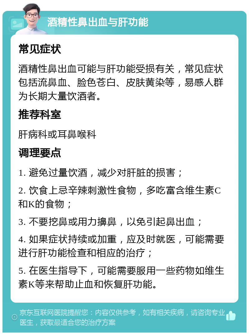 酒精性鼻出血与肝功能 常见症状 酒精性鼻出血可能与肝功能受损有关，常见症状包括流鼻血、脸色苍白、皮肤黄染等，易感人群为长期大量饮酒者。 推荐科室 肝病科或耳鼻喉科 调理要点 1. 避免过量饮酒，减少对肝脏的损害； 2. 饮食上忌辛辣刺激性食物，多吃富含维生素C和K的食物； 3. 不要挖鼻或用力擤鼻，以免引起鼻出血； 4. 如果症状持续或加重，应及时就医，可能需要进行肝功能检查和相应的治疗； 5. 在医生指导下，可能需要服用一些药物如维生素K等来帮助止血和恢复肝功能。