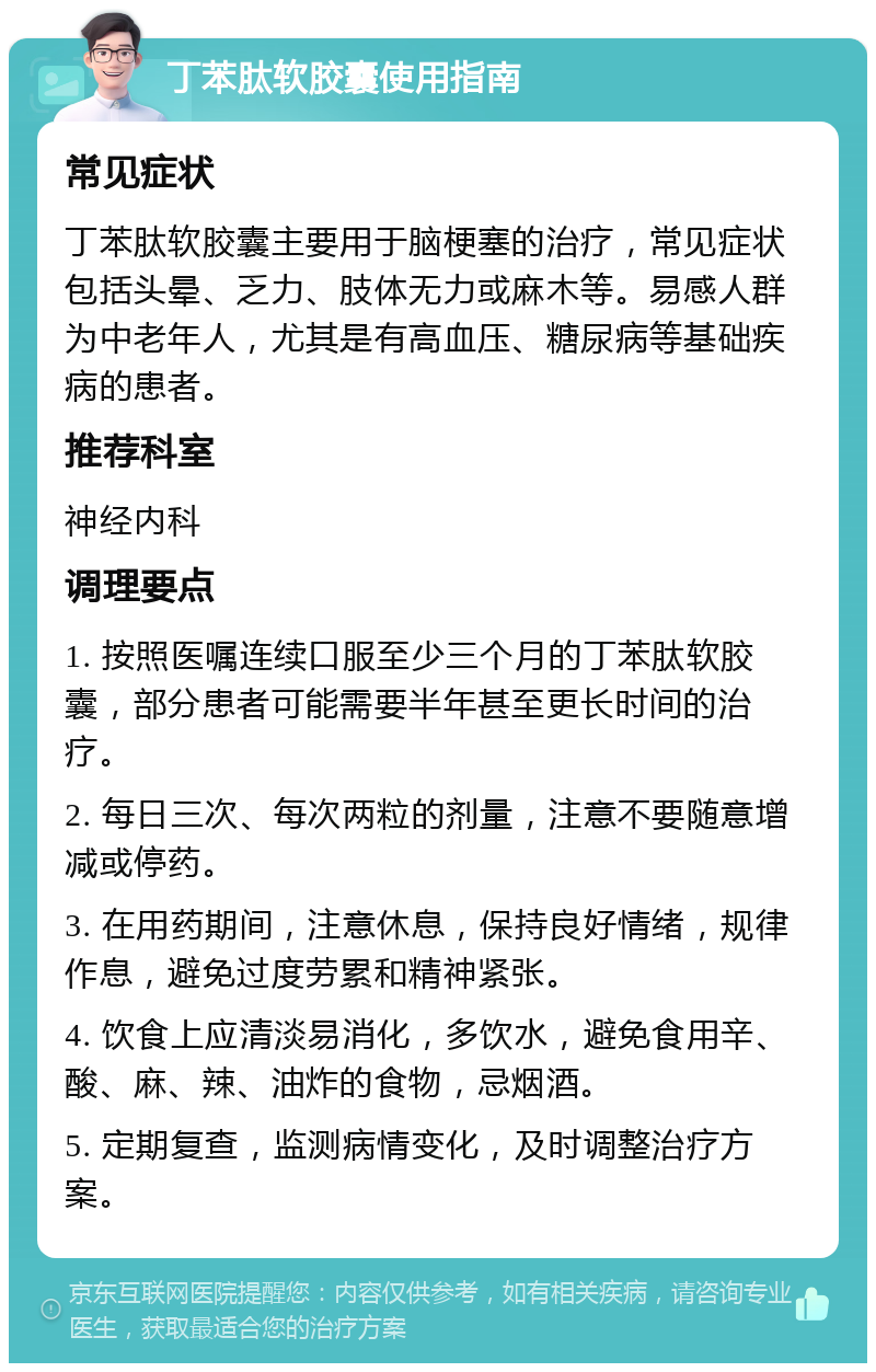 丁苯肽软胶囊使用指南 常见症状 丁苯肽软胶囊主要用于脑梗塞的治疗，常见症状包括头晕、乏力、肢体无力或麻木等。易感人群为中老年人，尤其是有高血压、糖尿病等基础疾病的患者。 推荐科室 神经内科 调理要点 1. 按照医嘱连续口服至少三个月的丁苯肽软胶囊，部分患者可能需要半年甚至更长时间的治疗。 2. 每日三次、每次两粒的剂量，注意不要随意增减或停药。 3. 在用药期间，注意休息，保持良好情绪，规律作息，避免过度劳累和精神紧张。 4. 饮食上应清淡易消化，多饮水，避免食用辛、酸、麻、辣、油炸的食物，忌烟酒。 5. 定期复查，监测病情变化，及时调整治疗方案。