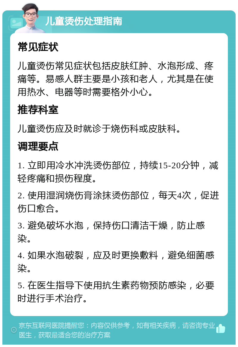 儿童烫伤处理指南 常见症状 儿童烫伤常见症状包括皮肤红肿、水泡形成、疼痛等。易感人群主要是小孩和老人，尤其是在使用热水、电器等时需要格外小心。 推荐科室 儿童烫伤应及时就诊于烧伤科或皮肤科。 调理要点 1. 立即用冷水冲洗烫伤部位，持续15-20分钟，减轻疼痛和损伤程度。 2. 使用湿润烧伤膏涂抹烫伤部位，每天4次，促进伤口愈合。 3. 避免破坏水泡，保持伤口清洁干燥，防止感染。 4. 如果水泡破裂，应及时更换敷料，避免细菌感染。 5. 在医生指导下使用抗生素药物预防感染，必要时进行手术治疗。