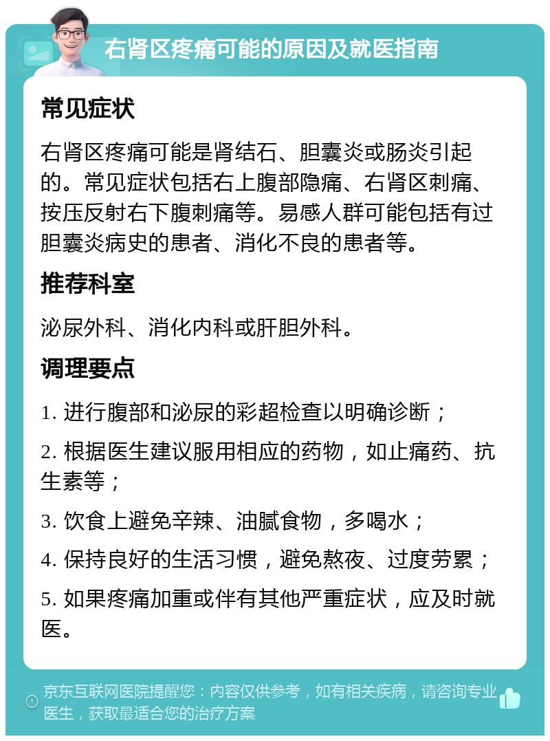 右肾区疼痛可能的原因及就医指南 常见症状 右肾区疼痛可能是肾结石、胆囊炎或肠炎引起的。常见症状包括右上腹部隐痛、右肾区刺痛、按压反射右下腹刺痛等。易感人群可能包括有过胆囊炎病史的患者、消化不良的患者等。 推荐科室 泌尿外科、消化内科或肝胆外科。 调理要点 1. 进行腹部和泌尿的彩超检查以明确诊断； 2. 根据医生建议服用相应的药物，如止痛药、抗生素等； 3. 饮食上避免辛辣、油腻食物，多喝水； 4. 保持良好的生活习惯，避免熬夜、过度劳累； 5. 如果疼痛加重或伴有其他严重症状，应及时就医。