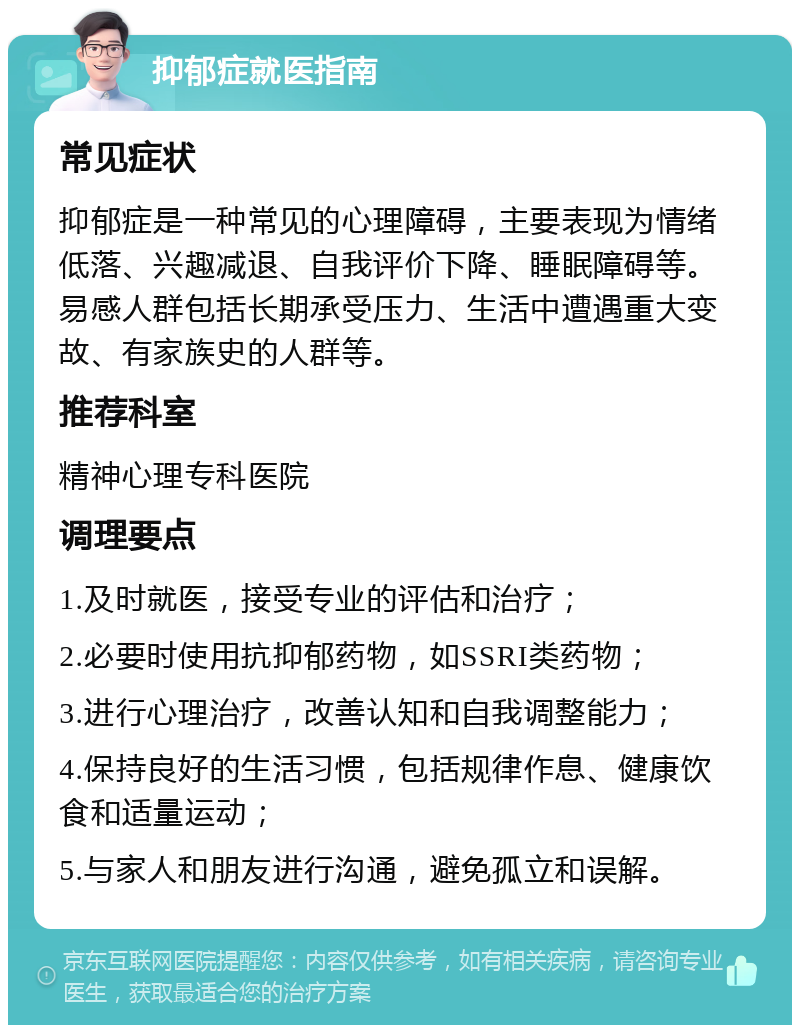 抑郁症就医指南 常见症状 抑郁症是一种常见的心理障碍，主要表现为情绪低落、兴趣减退、自我评价下降、睡眠障碍等。易感人群包括长期承受压力、生活中遭遇重大变故、有家族史的人群等。 推荐科室 精神心理专科医院 调理要点 1.及时就医，接受专业的评估和治疗； 2.必要时使用抗抑郁药物，如SSRI类药物； 3.进行心理治疗，改善认知和自我调整能力； 4.保持良好的生活习惯，包括规律作息、健康饮食和适量运动； 5.与家人和朋友进行沟通，避免孤立和误解。