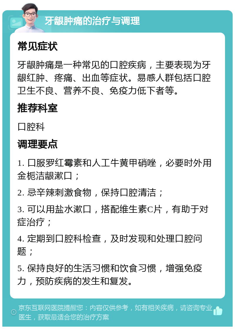 牙龈肿痛的治疗与调理 常见症状 牙龈肿痛是一种常见的口腔疾病，主要表现为牙龈红肿、疼痛、出血等症状。易感人群包括口腔卫生不良、营养不良、免疫力低下者等。 推荐科室 口腔科 调理要点 1. 口服罗红霉素和人工牛黄甲硝唑，必要时外用金栀洁龈漱口； 2. 忌辛辣刺激食物，保持口腔清洁； 3. 可以用盐水漱口，搭配维生素C片，有助于对症治疗； 4. 定期到口腔科检查，及时发现和处理口腔问题； 5. 保持良好的生活习惯和饮食习惯，增强免疫力，预防疾病的发生和复发。