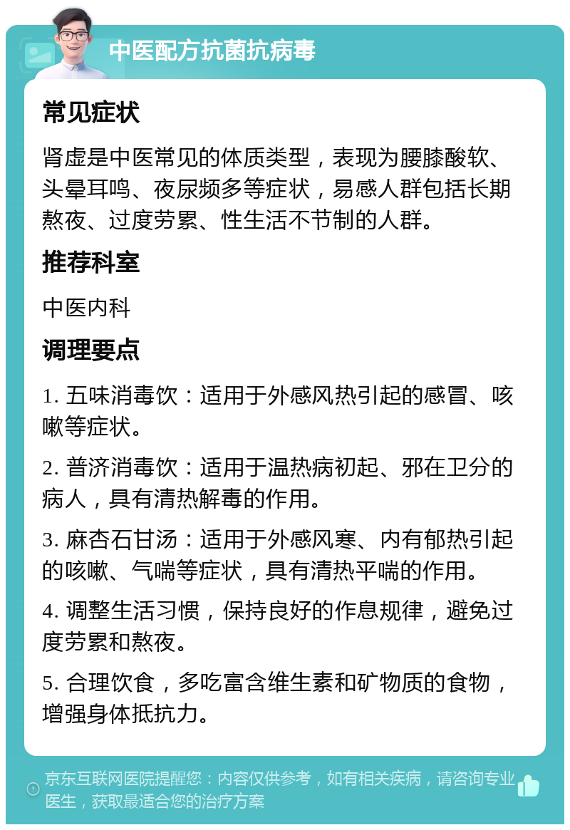 中医配方抗菌抗病毒 常见症状 肾虚是中医常见的体质类型，表现为腰膝酸软、头晕耳鸣、夜尿频多等症状，易感人群包括长期熬夜、过度劳累、性生活不节制的人群。 推荐科室 中医内科 调理要点 1. 五味消毒饮：适用于外感风热引起的感冒、咳嗽等症状。 2. 普济消毒饮：适用于温热病初起、邪在卫分的病人，具有清热解毒的作用。 3. 麻杏石甘汤：适用于外感风寒、内有郁热引起的咳嗽、气喘等症状，具有清热平喘的作用。 4. 调整生活习惯，保持良好的作息规律，避免过度劳累和熬夜。 5. 合理饮食，多吃富含维生素和矿物质的食物，增强身体抵抗力。