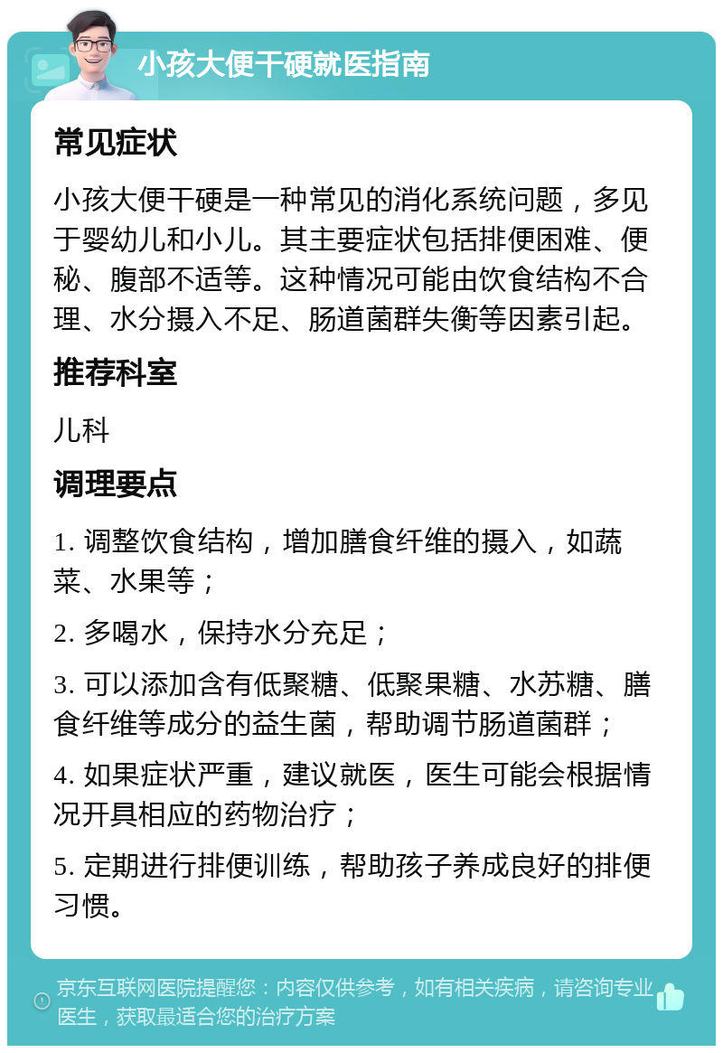 小孩大便干硬就医指南 常见症状 小孩大便干硬是一种常见的消化系统问题，多见于婴幼儿和小儿。其主要症状包括排便困难、便秘、腹部不适等。这种情况可能由饮食结构不合理、水分摄入不足、肠道菌群失衡等因素引起。 推荐科室 儿科 调理要点 1. 调整饮食结构，增加膳食纤维的摄入，如蔬菜、水果等； 2. 多喝水，保持水分充足； 3. 可以添加含有低聚糖、低聚果糖、水苏糖、膳食纤维等成分的益生菌，帮助调节肠道菌群； 4. 如果症状严重，建议就医，医生可能会根据情况开具相应的药物治疗； 5. 定期进行排便训练，帮助孩子养成良好的排便习惯。