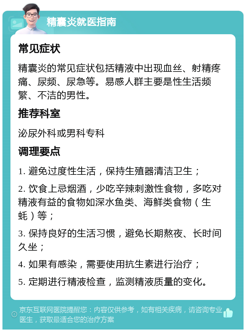 精囊炎就医指南 常见症状 精囊炎的常见症状包括精液中出现血丝、射精疼痛、尿频、尿急等。易感人群主要是性生活频繁、不洁的男性。 推荐科室 泌尿外科或男科专科 调理要点 1. 避免过度性生活，保持生殖器清洁卫生； 2. 饮食上忌烟酒，少吃辛辣刺激性食物，多吃对精液有益的食物如深水鱼类、海鲜类食物（生蚝）等； 3. 保持良好的生活习惯，避免长期熬夜、长时间久坐； 4. 如果有感染，需要使用抗生素进行治疗； 5. 定期进行精液检查，监测精液质量的变化。