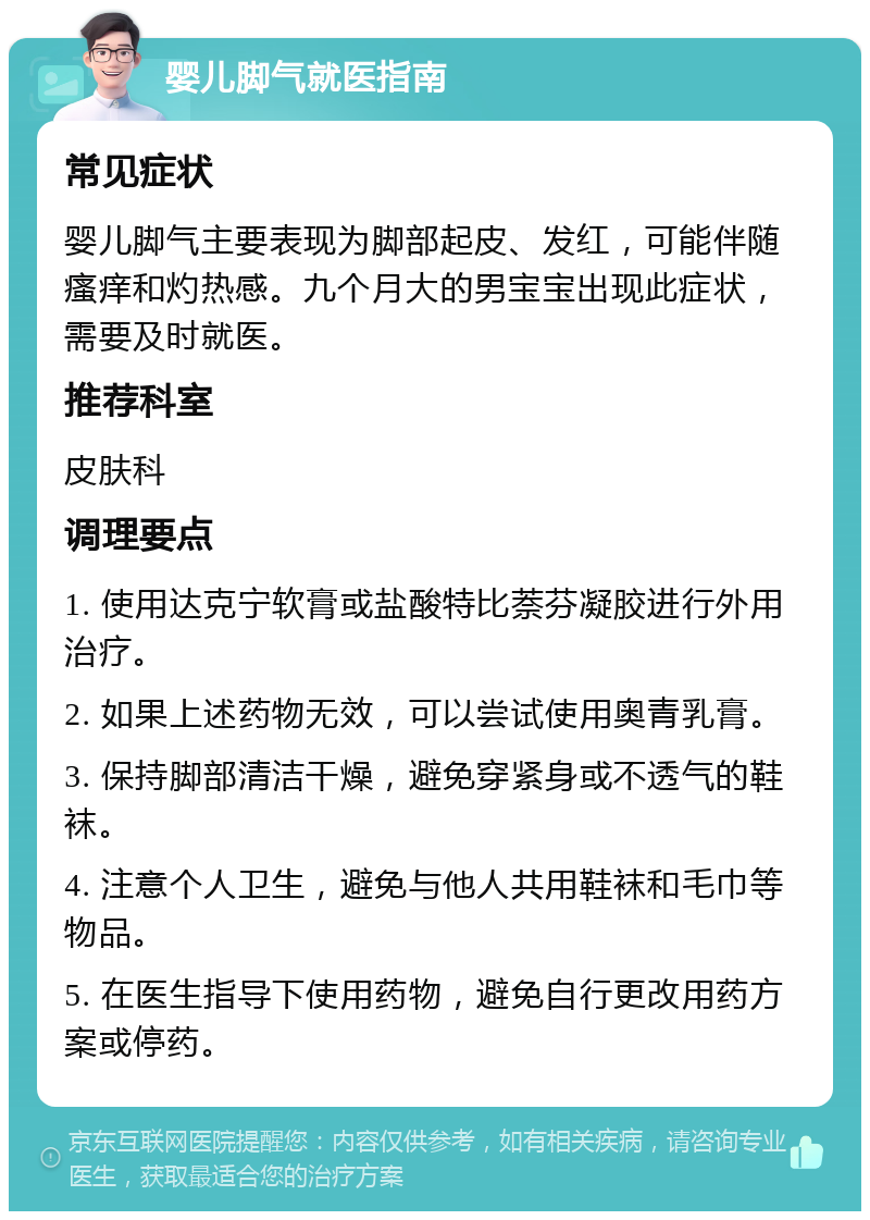 婴儿脚气就医指南 常见症状 婴儿脚气主要表现为脚部起皮、发红，可能伴随瘙痒和灼热感。九个月大的男宝宝出现此症状，需要及时就医。 推荐科室 皮肤科 调理要点 1. 使用达克宁软膏或盐酸特比萘芬凝胶进行外用治疗。 2. 如果上述药物无效，可以尝试使用奥青乳膏。 3. 保持脚部清洁干燥，避免穿紧身或不透气的鞋袜。 4. 注意个人卫生，避免与他人共用鞋袜和毛巾等物品。 5. 在医生指导下使用药物，避免自行更改用药方案或停药。