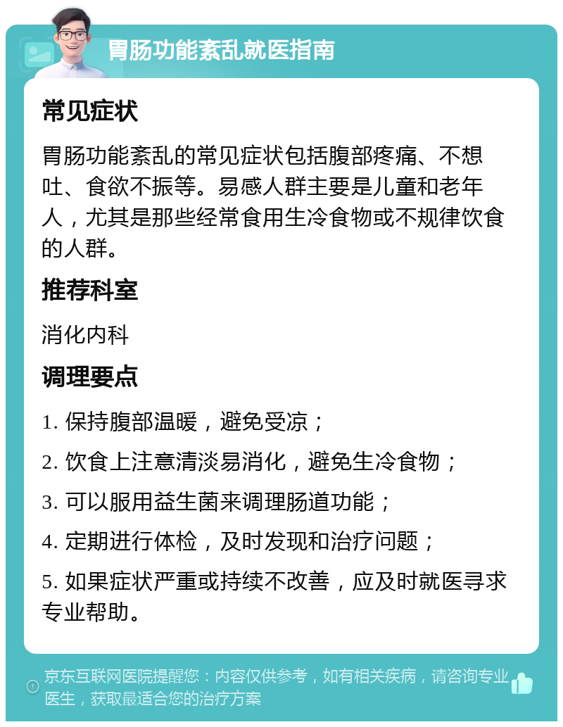 胃肠功能紊乱就医指南 常见症状 胃肠功能紊乱的常见症状包括腹部疼痛、不想吐、食欲不振等。易感人群主要是儿童和老年人，尤其是那些经常食用生冷食物或不规律饮食的人群。 推荐科室 消化内科 调理要点 1. 保持腹部温暖，避免受凉； 2. 饮食上注意清淡易消化，避免生冷食物； 3. 可以服用益生菌来调理肠道功能； 4. 定期进行体检，及时发现和治疗问题； 5. 如果症状严重或持续不改善，应及时就医寻求专业帮助。