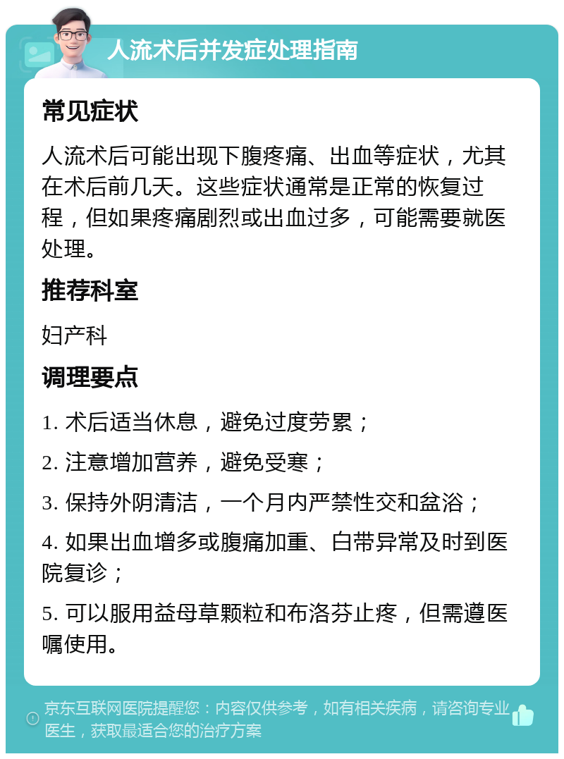 人流术后并发症处理指南 常见症状 人流术后可能出现下腹疼痛、出血等症状，尤其在术后前几天。这些症状通常是正常的恢复过程，但如果疼痛剧烈或出血过多，可能需要就医处理。 推荐科室 妇产科 调理要点 1. 术后适当休息，避免过度劳累； 2. 注意增加营养，避免受寒； 3. 保持外阴清洁，一个月内严禁性交和盆浴； 4. 如果出血增多或腹痛加重、白带异常及时到医院复诊； 5. 可以服用益母草颗粒和布洛芬止疼，但需遵医嘱使用。