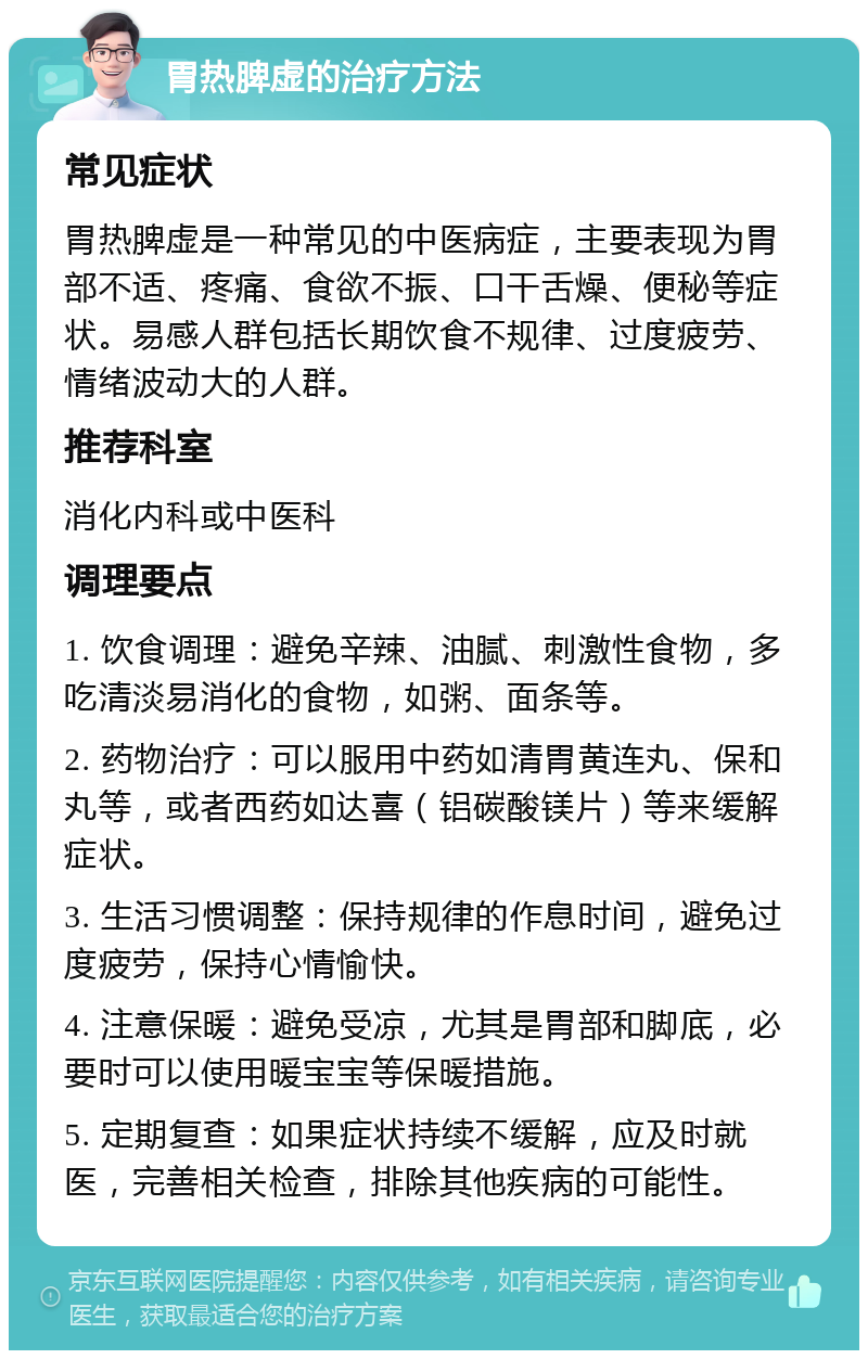 胃热脾虚的治疗方法 常见症状 胃热脾虚是一种常见的中医病症，主要表现为胃部不适、疼痛、食欲不振、口干舌燥、便秘等症状。易感人群包括长期饮食不规律、过度疲劳、情绪波动大的人群。 推荐科室 消化内科或中医科 调理要点 1. 饮食调理：避免辛辣、油腻、刺激性食物，多吃清淡易消化的食物，如粥、面条等。 2. 药物治疗：可以服用中药如清胃黄连丸、保和丸等，或者西药如达喜（铝碳酸镁片）等来缓解症状。 3. 生活习惯调整：保持规律的作息时间，避免过度疲劳，保持心情愉快。 4. 注意保暖：避免受凉，尤其是胃部和脚底，必要时可以使用暖宝宝等保暖措施。 5. 定期复查：如果症状持续不缓解，应及时就医，完善相关检查，排除其他疾病的可能性。