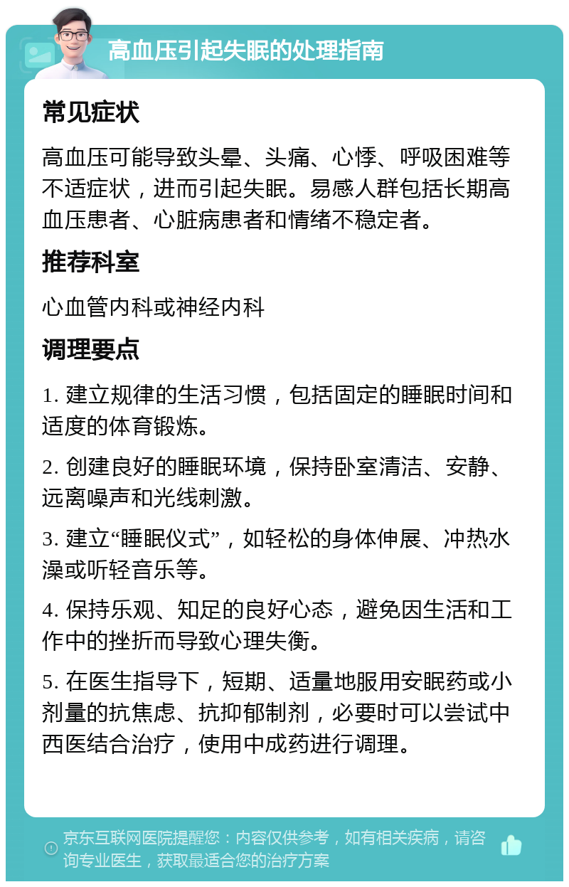 高血压引起失眠的处理指南 常见症状 高血压可能导致头晕、头痛、心悸、呼吸困难等不适症状，进而引起失眠。易感人群包括长期高血压患者、心脏病患者和情绪不稳定者。 推荐科室 心血管内科或神经内科 调理要点 1. 建立规律的生活习惯，包括固定的睡眠时间和适度的体育锻炼。 2. 创建良好的睡眠环境，保持卧室清洁、安静、远离噪声和光线刺激。 3. 建立“睡眠仪式”，如轻松的身体伸展、冲热水澡或听轻音乐等。 4. 保持乐观、知足的良好心态，避免因生活和工作中的挫折而导致心理失衡。 5. 在医生指导下，短期、适量地服用安眠药或小剂量的抗焦虑、抗抑郁制剂，必要时可以尝试中西医结合治疗，使用中成药进行调理。