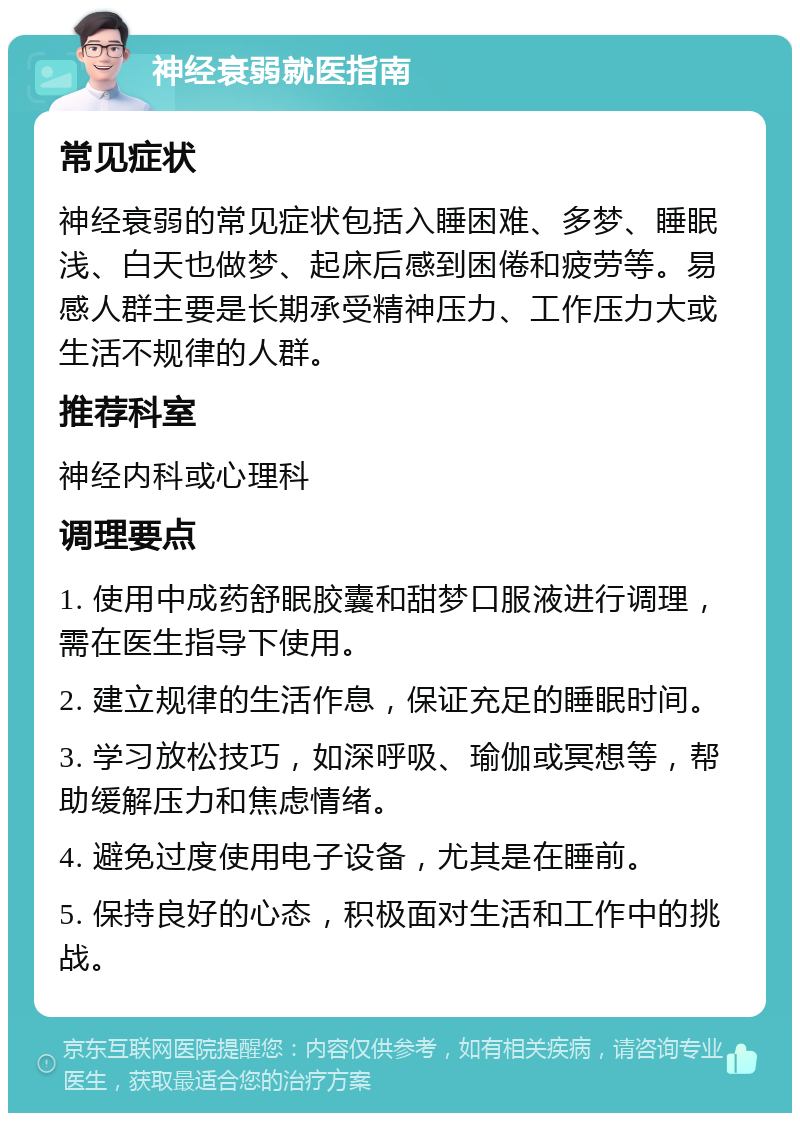 神经衰弱就医指南 常见症状 神经衰弱的常见症状包括入睡困难、多梦、睡眠浅、白天也做梦、起床后感到困倦和疲劳等。易感人群主要是长期承受精神压力、工作压力大或生活不规律的人群。 推荐科室 神经内科或心理科 调理要点 1. 使用中成药舒眠胶囊和甜梦口服液进行调理，需在医生指导下使用。 2. 建立规律的生活作息，保证充足的睡眠时间。 3. 学习放松技巧，如深呼吸、瑜伽或冥想等，帮助缓解压力和焦虑情绪。 4. 避免过度使用电子设备，尤其是在睡前。 5. 保持良好的心态，积极面对生活和工作中的挑战。