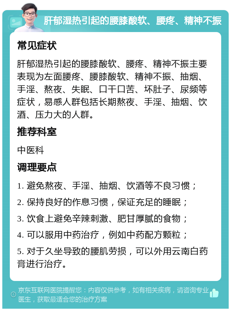 肝郁湿热引起的腰膝酸软、腰疼、精神不振 常见症状 肝郁湿热引起的腰膝酸软、腰疼、精神不振主要表现为左面腰疼、腰膝酸软、精神不振、抽烟、手淫、熬夜、失眠、口干口苦、坏肚子、尿频等症状，易感人群包括长期熬夜、手淫、抽烟、饮酒、压力大的人群。 推荐科室 中医科 调理要点 1. 避免熬夜、手淫、抽烟、饮酒等不良习惯； 2. 保持良好的作息习惯，保证充足的睡眠； 3. 饮食上避免辛辣刺激、肥甘厚腻的食物； 4. 可以服用中药治疗，例如中药配方颗粒； 5. 对于久坐导致的腰肌劳损，可以外用云南白药膏进行治疗。