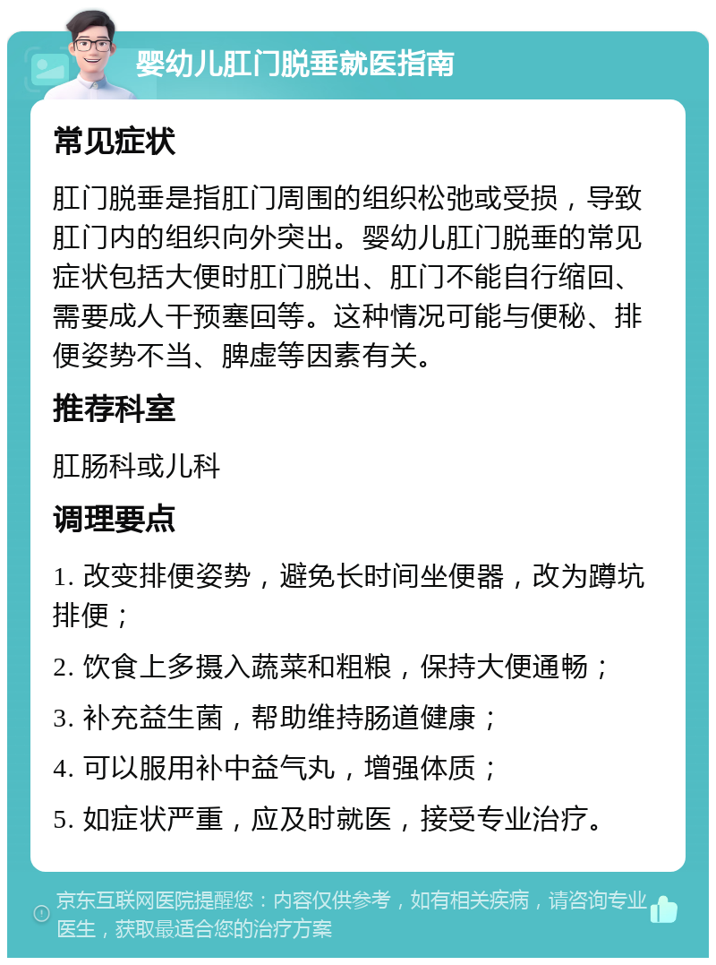 婴幼儿肛门脱垂就医指南 常见症状 肛门脱垂是指肛门周围的组织松弛或受损，导致肛门内的组织向外突出。婴幼儿肛门脱垂的常见症状包括大便时肛门脱出、肛门不能自行缩回、需要成人干预塞回等。这种情况可能与便秘、排便姿势不当、脾虚等因素有关。 推荐科室 肛肠科或儿科 调理要点 1. 改变排便姿势，避免长时间坐便器，改为蹲坑排便； 2. 饮食上多摄入蔬菜和粗粮，保持大便通畅； 3. 补充益生菌，帮助维持肠道健康； 4. 可以服用补中益气丸，增强体质； 5. 如症状严重，应及时就医，接受专业治疗。