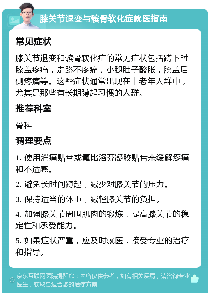 膝关节退变与髌骨软化症就医指南 常见症状 膝关节退变和髌骨软化症的常见症状包括蹲下时膝盖疼痛，走路不疼痛，小腿肚子酸胀，膝盖后侧疼痛等。这些症状通常出现在中老年人群中，尤其是那些有长期蹲起习惯的人群。 推荐科室 骨科 调理要点 1. 使用消痛贴膏或氟比洛芬凝胶贴膏来缓解疼痛和不适感。 2. 避免长时间蹲起，减少对膝关节的压力。 3. 保持适当的体重，减轻膝关节的负担。 4. 加强膝关节周围肌肉的锻炼，提高膝关节的稳定性和承受能力。 5. 如果症状严重，应及时就医，接受专业的治疗和指导。