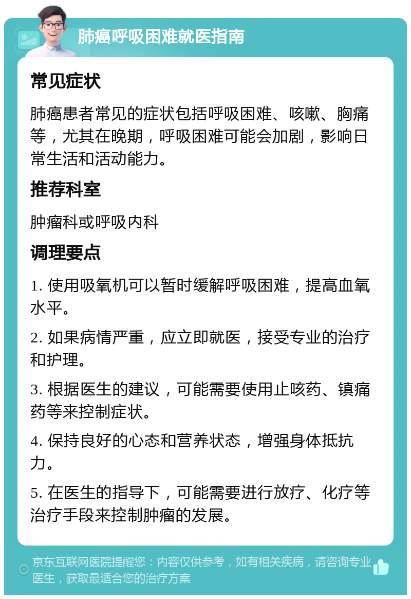 肺癌呼吸困难就医指南 常见症状 肺癌患者常见的症状包括呼吸困难、咳嗽、胸痛等，尤其在晚期，呼吸困难可能会加剧，影响日常生活和活动能力。 推荐科室 肿瘤科或呼吸内科 调理要点 1. 使用吸氧机可以暂时缓解呼吸困难，提高血氧水平。 2. 如果病情严重，应立即就医，接受专业的治疗和护理。 3. 根据医生的建议，可能需要使用止咳药、镇痛药等来控制症状。 4. 保持良好的心态和营养状态，增强身体抵抗力。 5. 在医生的指导下，可能需要进行放疗、化疗等治疗手段来控制肿瘤的发展。