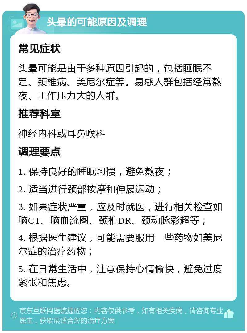 头晕的可能原因及调理 常见症状 头晕可能是由于多种原因引起的，包括睡眠不足、颈椎病、美尼尔症等。易感人群包括经常熬夜、工作压力大的人群。 推荐科室 神经内科或耳鼻喉科 调理要点 1. 保持良好的睡眠习惯，避免熬夜； 2. 适当进行颈部按摩和伸展运动； 3. 如果症状严重，应及时就医，进行相关检查如脑CT、脑血流图、颈椎DR、颈动脉彩超等； 4. 根据医生建议，可能需要服用一些药物如美尼尔症的治疗药物； 5. 在日常生活中，注意保持心情愉快，避免过度紧张和焦虑。