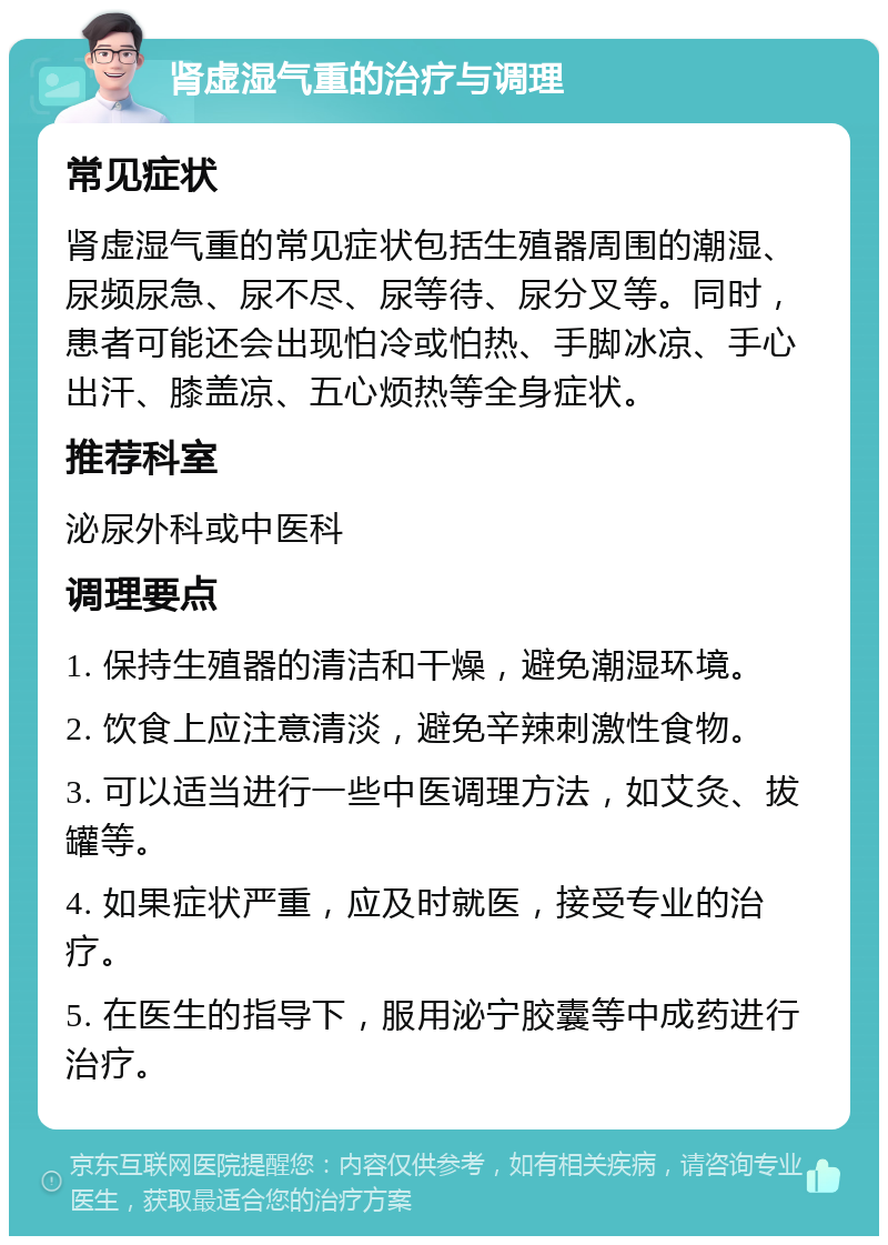 肾虚湿气重的治疗与调理 常见症状 肾虚湿气重的常见症状包括生殖器周围的潮湿、尿频尿急、尿不尽、尿等待、尿分叉等。同时，患者可能还会出现怕冷或怕热、手脚冰凉、手心出汗、膝盖凉、五心烦热等全身症状。 推荐科室 泌尿外科或中医科 调理要点 1. 保持生殖器的清洁和干燥，避免潮湿环境。 2. 饮食上应注意清淡，避免辛辣刺激性食物。 3. 可以适当进行一些中医调理方法，如艾灸、拔罐等。 4. 如果症状严重，应及时就医，接受专业的治疗。 5. 在医生的指导下，服用泌宁胶囊等中成药进行治疗。