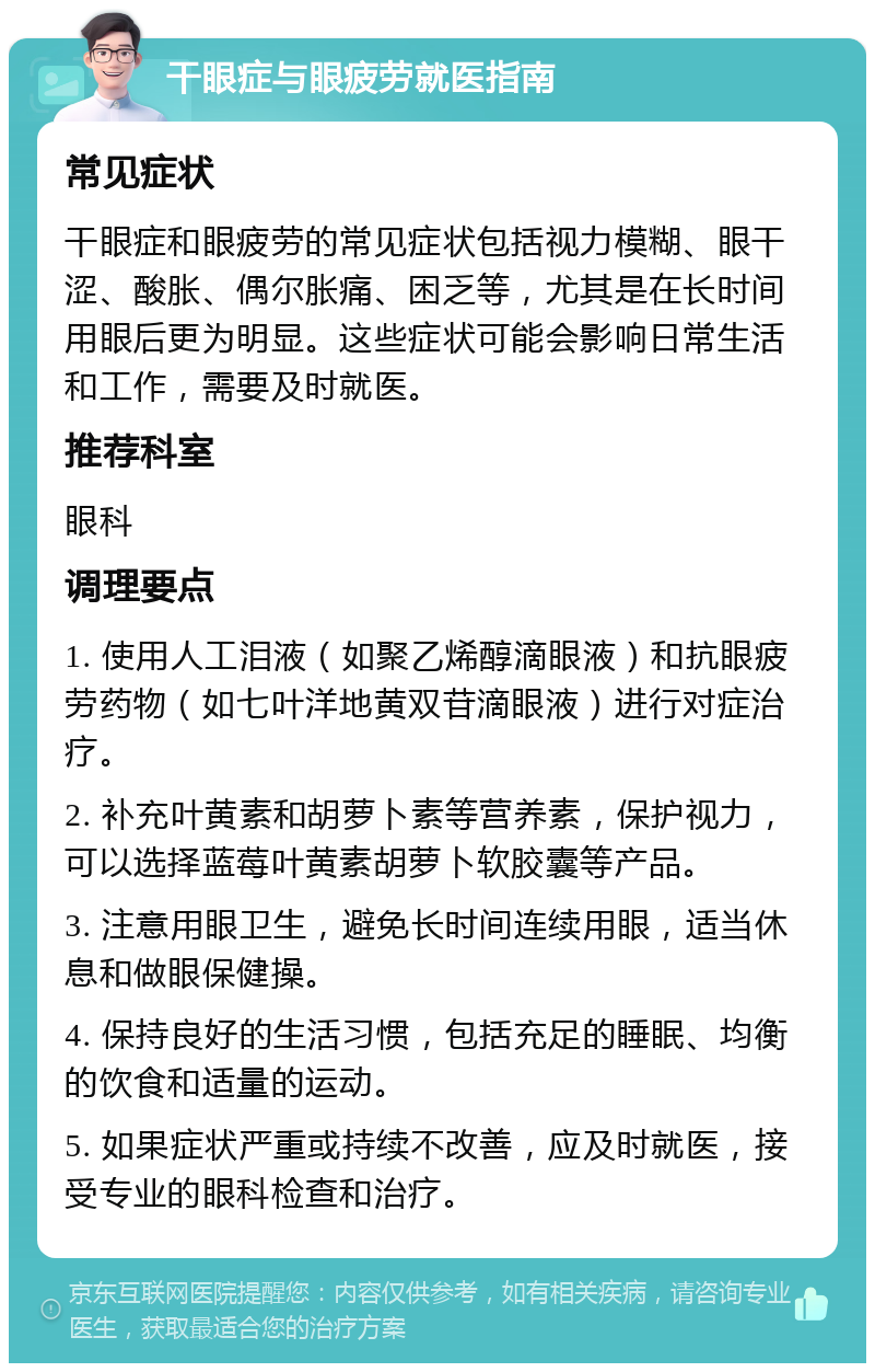 干眼症与眼疲劳就医指南 常见症状 干眼症和眼疲劳的常见症状包括视力模糊、眼干涩、酸胀、偶尔胀痛、困乏等，尤其是在长时间用眼后更为明显。这些症状可能会影响日常生活和工作，需要及时就医。 推荐科室 眼科 调理要点 1. 使用人工泪液（如聚乙烯醇滴眼液）和抗眼疲劳药物（如七叶洋地黄双苷滴眼液）进行对症治疗。 2. 补充叶黄素和胡萝卜素等营养素，保护视力，可以选择蓝莓叶黄素胡萝卜软胶囊等产品。 3. 注意用眼卫生，避免长时间连续用眼，适当休息和做眼保健操。 4. 保持良好的生活习惯，包括充足的睡眠、均衡的饮食和适量的运动。 5. 如果症状严重或持续不改善，应及时就医，接受专业的眼科检查和治疗。