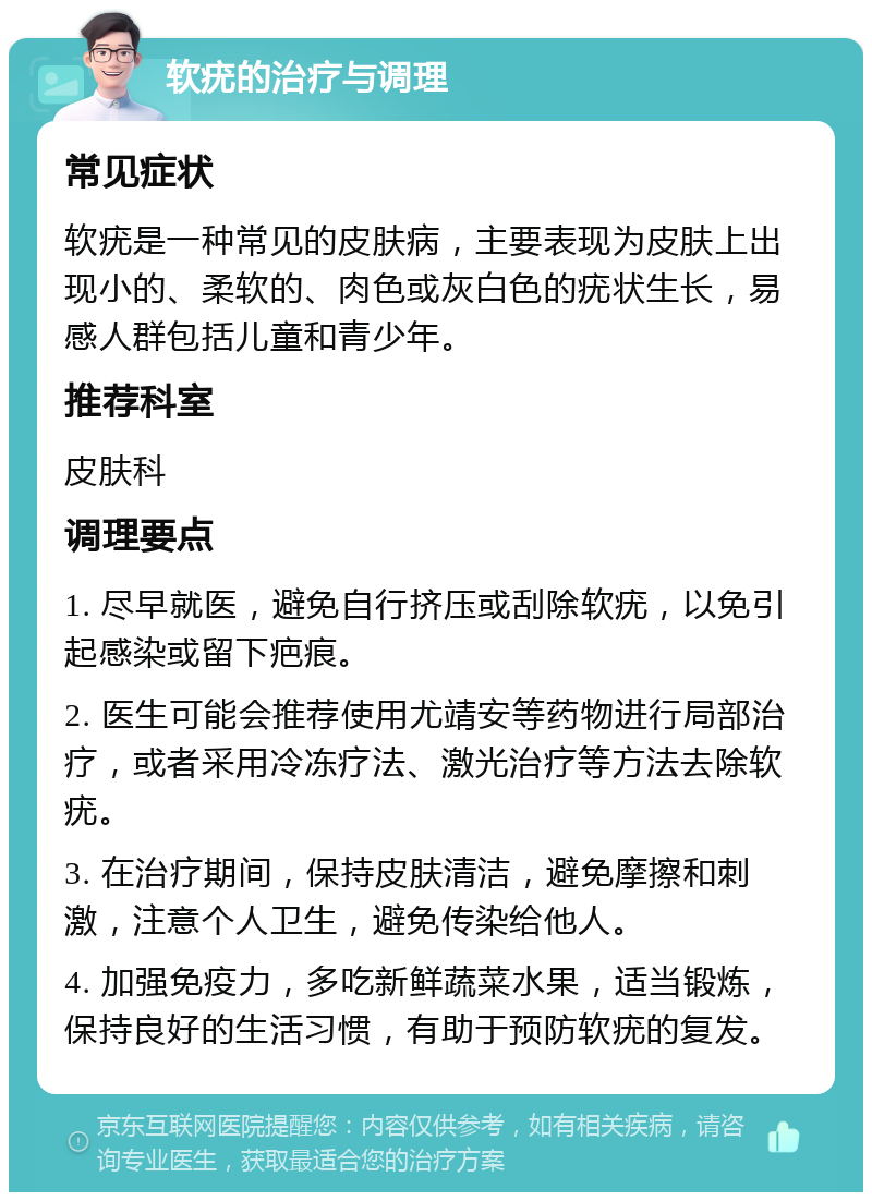 软疣的治疗与调理 常见症状 软疣是一种常见的皮肤病，主要表现为皮肤上出现小的、柔软的、肉色或灰白色的疣状生长，易感人群包括儿童和青少年。 推荐科室 皮肤科 调理要点 1. 尽早就医，避免自行挤压或刮除软疣，以免引起感染或留下疤痕。 2. 医生可能会推荐使用尤靖安等药物进行局部治疗，或者采用冷冻疗法、激光治疗等方法去除软疣。 3. 在治疗期间，保持皮肤清洁，避免摩擦和刺激，注意个人卫生，避免传染给他人。 4. 加强免疫力，多吃新鲜蔬菜水果，适当锻炼，保持良好的生活习惯，有助于预防软疣的复发。