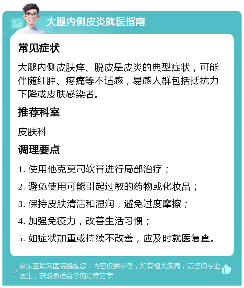 大腿内侧皮炎就医指南 常见症状 大腿内侧皮肤痒、脱皮是皮炎的典型症状，可能伴随红肿、疼痛等不适感，易感人群包括抵抗力下降或皮肤感染者。 推荐科室 皮肤科 调理要点 1. 使用他克莫司软膏进行局部治疗； 2. 避免使用可能引起过敏的药物或化妆品； 3. 保持皮肤清洁和湿润，避免过度摩擦； 4. 加强免疫力，改善生活习惯； 5. 如症状加重或持续不改善，应及时就医复查。