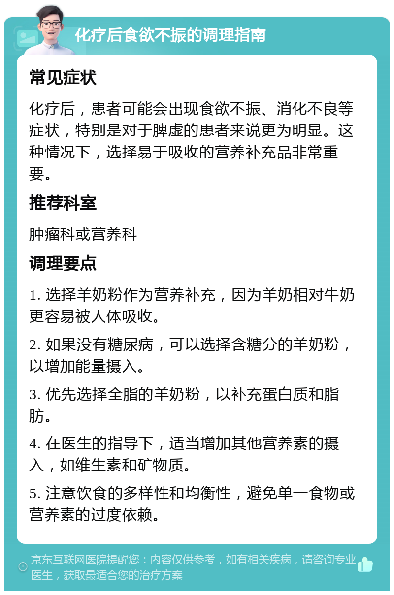 化疗后食欲不振的调理指南 常见症状 化疗后，患者可能会出现食欲不振、消化不良等症状，特别是对于脾虚的患者来说更为明显。这种情况下，选择易于吸收的营养补充品非常重要。 推荐科室 肿瘤科或营养科 调理要点 1. 选择羊奶粉作为营养补充，因为羊奶相对牛奶更容易被人体吸收。 2. 如果没有糖尿病，可以选择含糖分的羊奶粉，以增加能量摄入。 3. 优先选择全脂的羊奶粉，以补充蛋白质和脂肪。 4. 在医生的指导下，适当增加其他营养素的摄入，如维生素和矿物质。 5. 注意饮食的多样性和均衡性，避免单一食物或营养素的过度依赖。