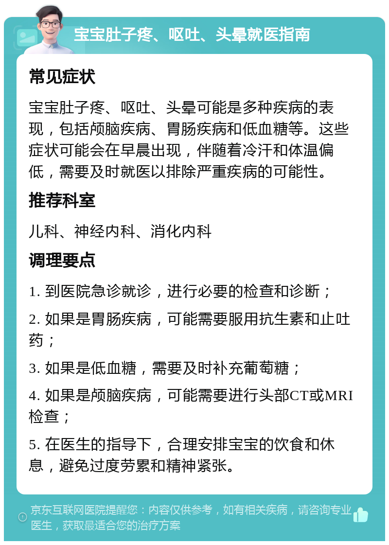 宝宝肚子疼、呕吐、头晕就医指南 常见症状 宝宝肚子疼、呕吐、头晕可能是多种疾病的表现，包括颅脑疾病、胃肠疾病和低血糖等。这些症状可能会在早晨出现，伴随着冷汗和体温偏低，需要及时就医以排除严重疾病的可能性。 推荐科室 儿科、神经内科、消化内科 调理要点 1. 到医院急诊就诊，进行必要的检查和诊断； 2. 如果是胃肠疾病，可能需要服用抗生素和止吐药； 3. 如果是低血糖，需要及时补充葡萄糖； 4. 如果是颅脑疾病，可能需要进行头部CT或MRI检查； 5. 在医生的指导下，合理安排宝宝的饮食和休息，避免过度劳累和精神紧张。