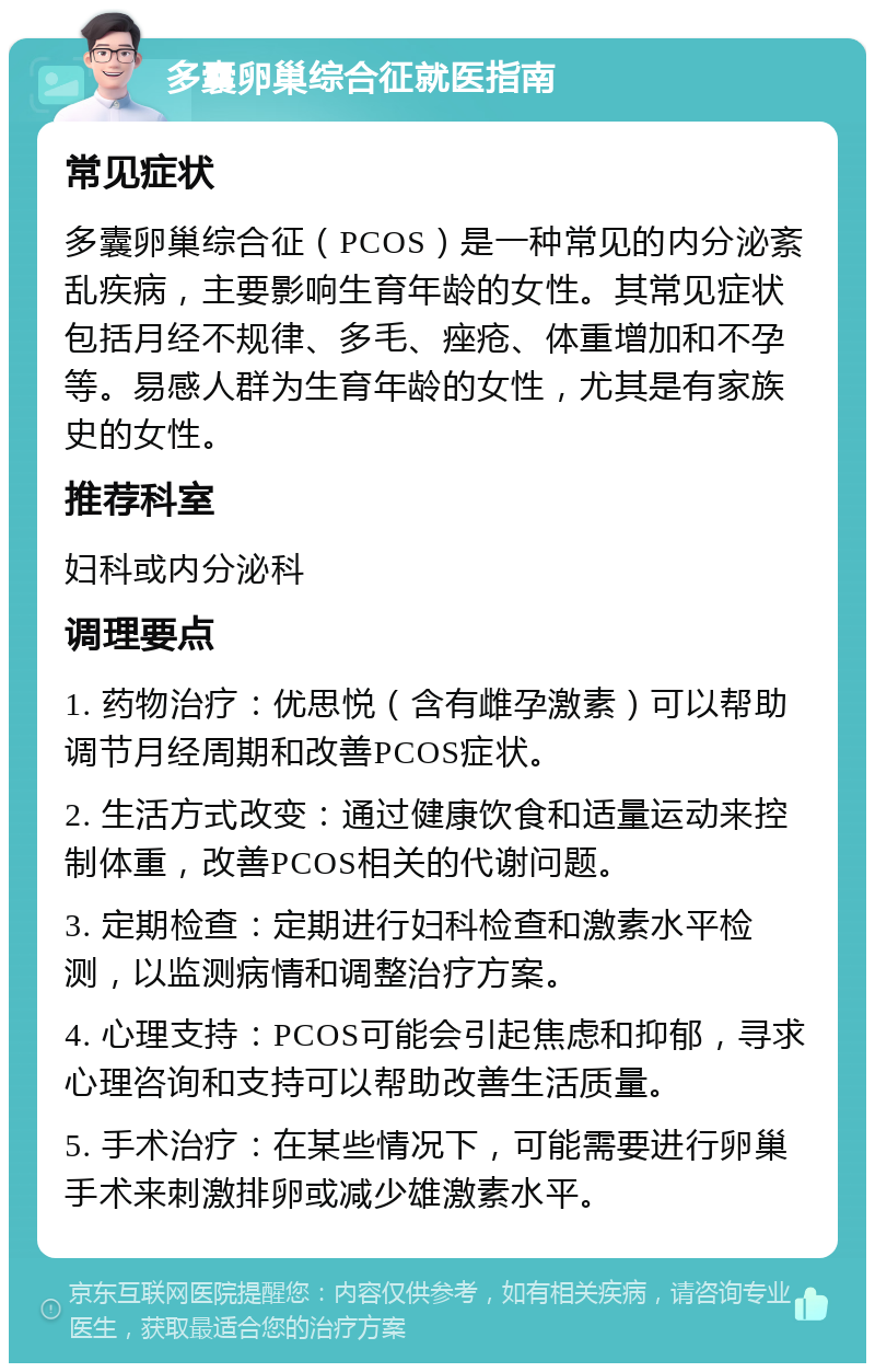 多囊卵巢综合征就医指南 常见症状 多囊卵巢综合征（PCOS）是一种常见的内分泌紊乱疾病，主要影响生育年龄的女性。其常见症状包括月经不规律、多毛、痤疮、体重增加和不孕等。易感人群为生育年龄的女性，尤其是有家族史的女性。 推荐科室 妇科或内分泌科 调理要点 1. 药物治疗：优思悦（含有雌孕激素）可以帮助调节月经周期和改善PCOS症状。 2. 生活方式改变：通过健康饮食和适量运动来控制体重，改善PCOS相关的代谢问题。 3. 定期检查：定期进行妇科检查和激素水平检测，以监测病情和调整治疗方案。 4. 心理支持：PCOS可能会引起焦虑和抑郁，寻求心理咨询和支持可以帮助改善生活质量。 5. 手术治疗：在某些情况下，可能需要进行卵巢手术来刺激排卵或减少雄激素水平。