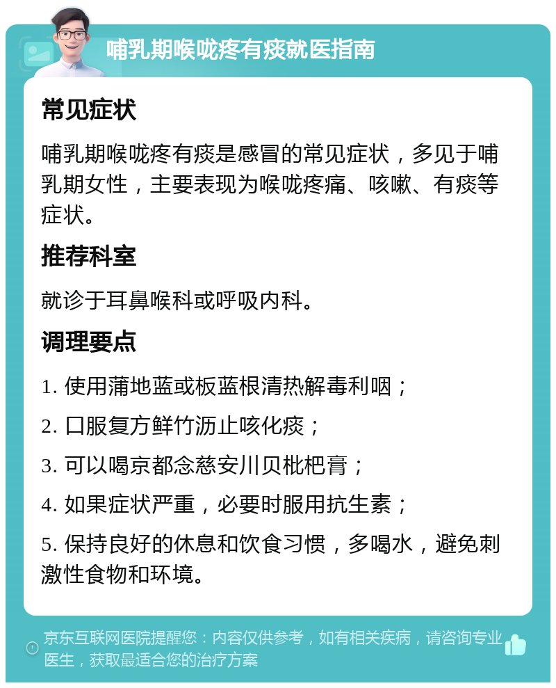 哺乳期喉咙疼有痰就医指南 常见症状 哺乳期喉咙疼有痰是感冒的常见症状，多见于哺乳期女性，主要表现为喉咙疼痛、咳嗽、有痰等症状。 推荐科室 就诊于耳鼻喉科或呼吸内科。 调理要点 1. 使用蒲地蓝或板蓝根清热解毒利咽； 2. 口服复方鲜竹沥止咳化痰； 3. 可以喝京都念慈安川贝枇杷膏； 4. 如果症状严重，必要时服用抗生素； 5. 保持良好的休息和饮食习惯，多喝水，避免刺激性食物和环境。