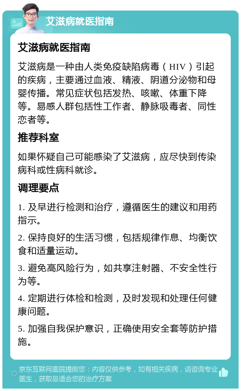 艾滋病就医指南 艾滋病就医指南 艾滋病是一种由人类免疫缺陷病毒（HIV）引起的疾病，主要通过血液、精液、阴道分泌物和母婴传播。常见症状包括发热、咳嗽、体重下降等。易感人群包括性工作者、静脉吸毒者、同性恋者等。 推荐科室 如果怀疑自己可能感染了艾滋病，应尽快到传染病科或性病科就诊。 调理要点 1. 及早进行检测和治疗，遵循医生的建议和用药指示。 2. 保持良好的生活习惯，包括规律作息、均衡饮食和适量运动。 3. 避免高风险行为，如共享注射器、不安全性行为等。 4. 定期进行体检和检测，及时发现和处理任何健康问题。 5. 加强自我保护意识，正确使用安全套等防护措施。