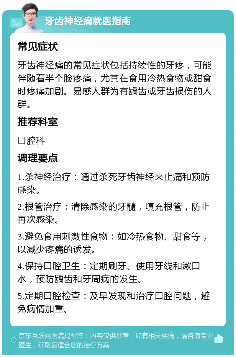 牙齿神经痛就医指南 常见症状 牙齿神经痛的常见症状包括持续性的牙疼，可能伴随着半个脸疼痛，尤其在食用冷热食物或甜食时疼痛加剧。易感人群为有龋齿或牙齿损伤的人群。 推荐科室 口腔科 调理要点 1.杀神经治疗：通过杀死牙齿神经来止痛和预防感染。 2.根管治疗：清除感染的牙髓，填充根管，防止再次感染。 3.避免食用刺激性食物：如冷热食物、甜食等，以减少疼痛的诱发。 4.保持口腔卫生：定期刷牙、使用牙线和漱口水，预防龋齿和牙周病的发生。 5.定期口腔检查：及早发现和治疗口腔问题，避免病情加重。