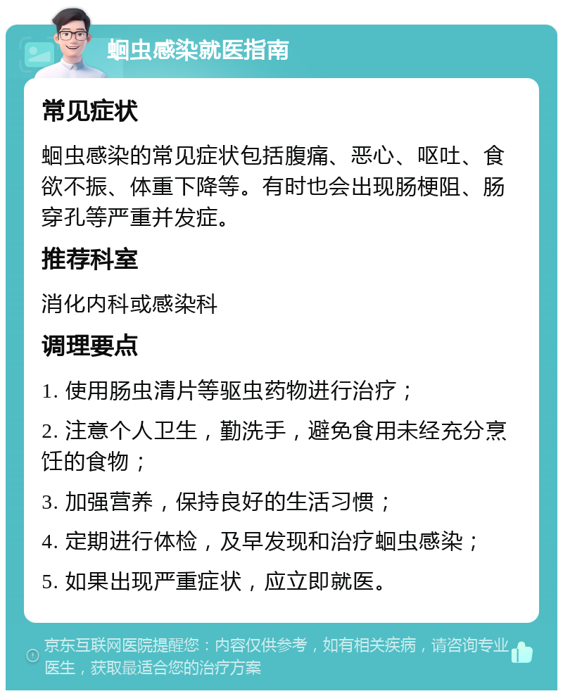 蛔虫感染就医指南 常见症状 蛔虫感染的常见症状包括腹痛、恶心、呕吐、食欲不振、体重下降等。有时也会出现肠梗阻、肠穿孔等严重并发症。 推荐科室 消化内科或感染科 调理要点 1. 使用肠虫清片等驱虫药物进行治疗； 2. 注意个人卫生，勤洗手，避免食用未经充分烹饪的食物； 3. 加强营养，保持良好的生活习惯； 4. 定期进行体检，及早发现和治疗蛔虫感染； 5. 如果出现严重症状，应立即就医。