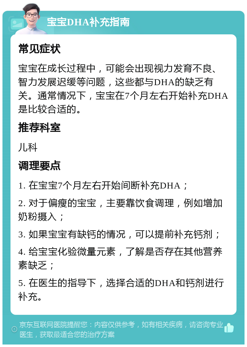 宝宝DHA补充指南 常见症状 宝宝在成长过程中，可能会出现视力发育不良、智力发展迟缓等问题，这些都与DHA的缺乏有关。通常情况下，宝宝在7个月左右开始补充DHA是比较合适的。 推荐科室 儿科 调理要点 1. 在宝宝7个月左右开始间断补充DHA； 2. 对于偏瘦的宝宝，主要靠饮食调理，例如增加奶粉摄入； 3. 如果宝宝有缺钙的情况，可以提前补充钙剂； 4. 给宝宝化验微量元素，了解是否存在其他营养素缺乏； 5. 在医生的指导下，选择合适的DHA和钙剂进行补充。