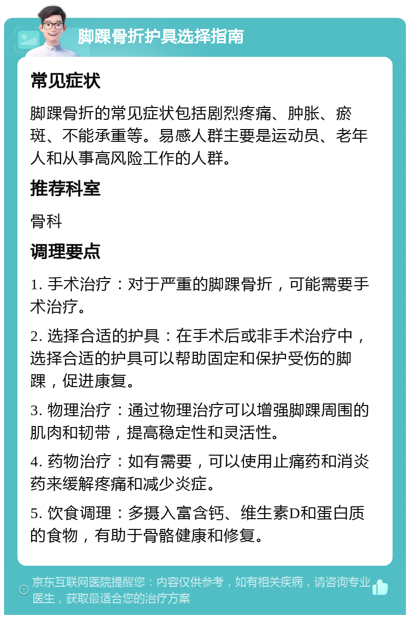 脚踝骨折护具选择指南 常见症状 脚踝骨折的常见症状包括剧烈疼痛、肿胀、瘀斑、不能承重等。易感人群主要是运动员、老年人和从事高风险工作的人群。 推荐科室 骨科 调理要点 1. 手术治疗：对于严重的脚踝骨折，可能需要手术治疗。 2. 选择合适的护具：在手术后或非手术治疗中，选择合适的护具可以帮助固定和保护受伤的脚踝，促进康复。 3. 物理治疗：通过物理治疗可以增强脚踝周围的肌肉和韧带，提高稳定性和灵活性。 4. 药物治疗：如有需要，可以使用止痛药和消炎药来缓解疼痛和减少炎症。 5. 饮食调理：多摄入富含钙、维生素D和蛋白质的食物，有助于骨骼健康和修复。