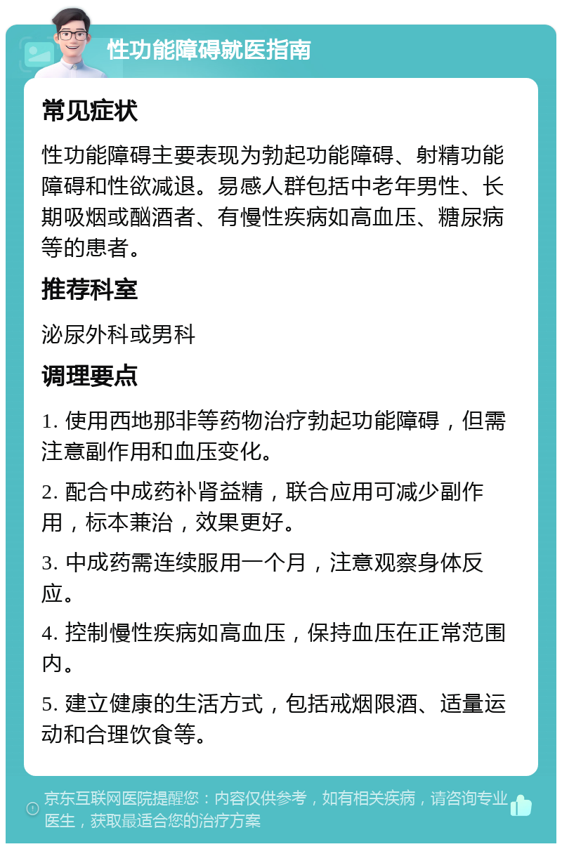 性功能障碍就医指南 常见症状 性功能障碍主要表现为勃起功能障碍、射精功能障碍和性欲减退。易感人群包括中老年男性、长期吸烟或酗酒者、有慢性疾病如高血压、糖尿病等的患者。 推荐科室 泌尿外科或男科 调理要点 1. 使用西地那非等药物治疗勃起功能障碍，但需注意副作用和血压变化。 2. 配合中成药补肾益精，联合应用可减少副作用，标本兼治，效果更好。 3. 中成药需连续服用一个月，注意观察身体反应。 4. 控制慢性疾病如高血压，保持血压在正常范围内。 5. 建立健康的生活方式，包括戒烟限酒、适量运动和合理饮食等。