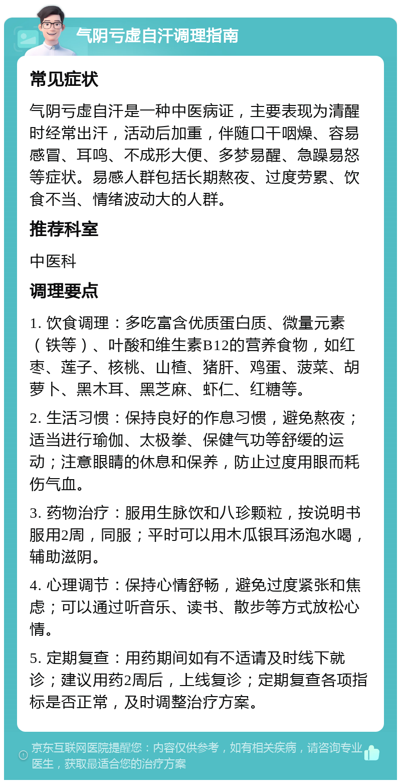 气阴亏虚自汗调理指南 常见症状 气阴亏虚自汗是一种中医病证，主要表现为清醒时经常出汗，活动后加重，伴随口干咽燥、容易感冒、耳鸣、不成形大便、多梦易醒、急躁易怒等症状。易感人群包括长期熬夜、过度劳累、饮食不当、情绪波动大的人群。 推荐科室 中医科 调理要点 1. 饮食调理：多吃富含优质蛋白质、微量元素（铁等）、叶酸和维生素B12的营养食物，如红枣、莲子、核桃、山楂、猪肝、鸡蛋、菠菜、胡萝卜、黑木耳、黑芝麻、虾仁、红糖等。 2. 生活习惯：保持良好的作息习惯，避免熬夜；适当进行瑜伽、太极拳、保健气功等舒缓的运动；注意眼睛的休息和保养，防止过度用眼而耗伤气血。 3. 药物治疗：服用生脉饮和八珍颗粒，按说明书服用2周，同服；平时可以用木瓜银耳汤泡水喝，辅助滋阴。 4. 心理调节：保持心情舒畅，避免过度紧张和焦虑；可以通过听音乐、读书、散步等方式放松心情。 5. 定期复查：用药期间如有不适请及时线下就诊；建议用药2周后，上线复诊；定期复查各项指标是否正常，及时调整治疗方案。