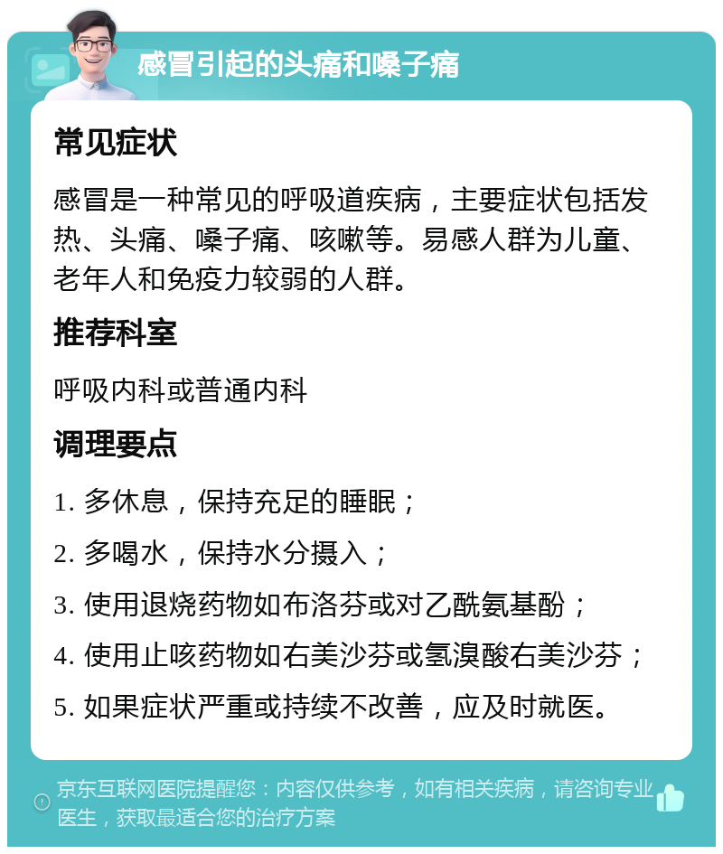 感冒引起的头痛和嗓子痛 常见症状 感冒是一种常见的呼吸道疾病，主要症状包括发热、头痛、嗓子痛、咳嗽等。易感人群为儿童、老年人和免疫力较弱的人群。 推荐科室 呼吸内科或普通内科 调理要点 1. 多休息，保持充足的睡眠； 2. 多喝水，保持水分摄入； 3. 使用退烧药物如布洛芬或对乙酰氨基酚； 4. 使用止咳药物如右美沙芬或氢溴酸右美沙芬； 5. 如果症状严重或持续不改善，应及时就医。