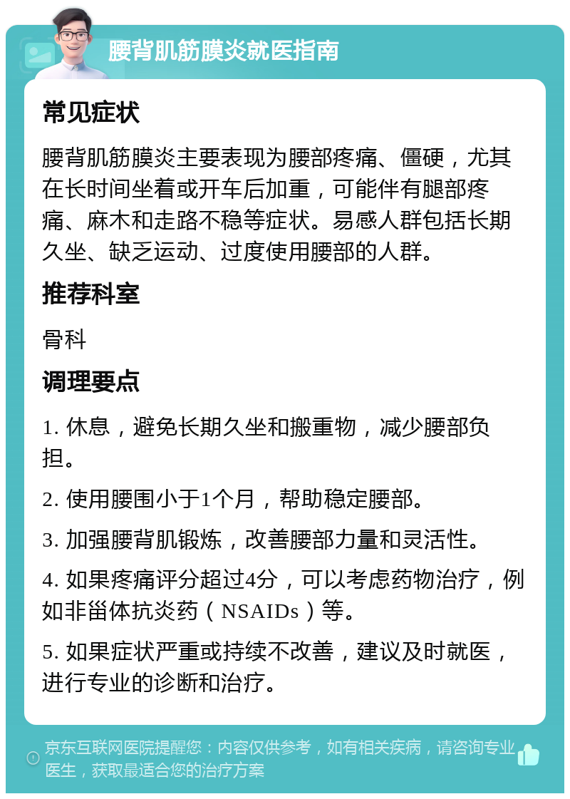 腰背肌筋膜炎就医指南 常见症状 腰背肌筋膜炎主要表现为腰部疼痛、僵硬，尤其在长时间坐着或开车后加重，可能伴有腿部疼痛、麻木和走路不稳等症状。易感人群包括长期久坐、缺乏运动、过度使用腰部的人群。 推荐科室 骨科 调理要点 1. 休息，避免长期久坐和搬重物，减少腰部负担。 2. 使用腰围小于1个月，帮助稳定腰部。 3. 加强腰背肌锻炼，改善腰部力量和灵活性。 4. 如果疼痛评分超过4分，可以考虑药物治疗，例如非甾体抗炎药（NSAIDs）等。 5. 如果症状严重或持续不改善，建议及时就医，进行专业的诊断和治疗。