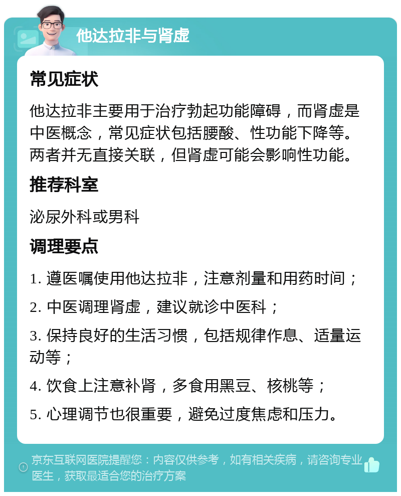 他达拉非与肾虚 常见症状 他达拉非主要用于治疗勃起功能障碍，而肾虚是中医概念，常见症状包括腰酸、性功能下降等。两者并无直接关联，但肾虚可能会影响性功能。 推荐科室 泌尿外科或男科 调理要点 1. 遵医嘱使用他达拉非，注意剂量和用药时间； 2. 中医调理肾虚，建议就诊中医科； 3. 保持良好的生活习惯，包括规律作息、适量运动等； 4. 饮食上注意补肾，多食用黑豆、核桃等； 5. 心理调节也很重要，避免过度焦虑和压力。