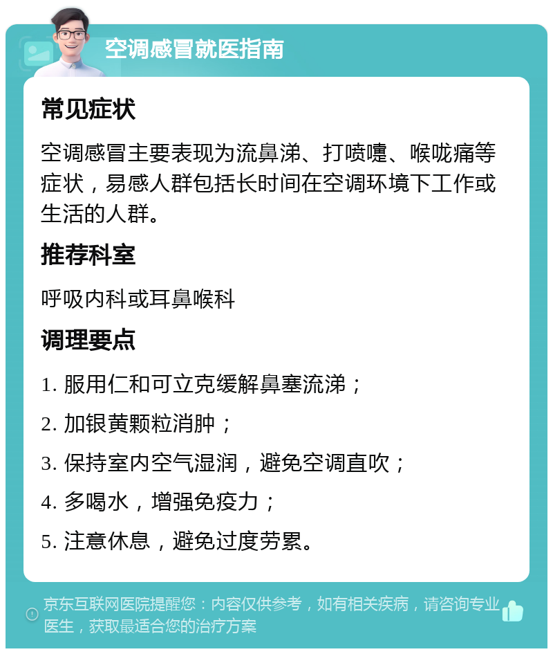 空调感冒就医指南 常见症状 空调感冒主要表现为流鼻涕、打喷嚏、喉咙痛等症状，易感人群包括长时间在空调环境下工作或生活的人群。 推荐科室 呼吸内科或耳鼻喉科 调理要点 1. 服用仁和可立克缓解鼻塞流涕； 2. 加银黄颗粒消肿； 3. 保持室内空气湿润，避免空调直吹； 4. 多喝水，增强免疫力； 5. 注意休息，避免过度劳累。