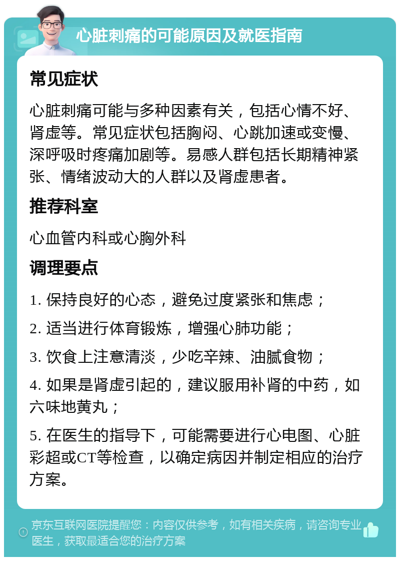 心脏刺痛的可能原因及就医指南 常见症状 心脏刺痛可能与多种因素有关，包括心情不好、肾虚等。常见症状包括胸闷、心跳加速或变慢、深呼吸时疼痛加剧等。易感人群包括长期精神紧张、情绪波动大的人群以及肾虚患者。 推荐科室 心血管内科或心胸外科 调理要点 1. 保持良好的心态，避免过度紧张和焦虑； 2. 适当进行体育锻炼，增强心肺功能； 3. 饮食上注意清淡，少吃辛辣、油腻食物； 4. 如果是肾虚引起的，建议服用补肾的中药，如六味地黄丸； 5. 在医生的指导下，可能需要进行心电图、心脏彩超或CT等检查，以确定病因并制定相应的治疗方案。