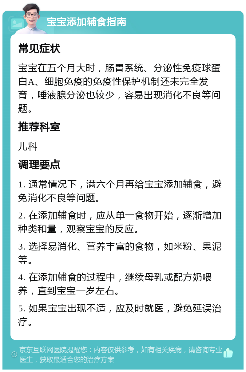 宝宝添加辅食指南 常见症状 宝宝在五个月大时，肠胃系统、分泌性免疫球蛋白A、细胞免疫的免疫性保护机制还未完全发育，唾液腺分泌也较少，容易出现消化不良等问题。 推荐科室 儿科 调理要点 1. 通常情况下，满六个月再给宝宝添加辅食，避免消化不良等问题。 2. 在添加辅食时，应从单一食物开始，逐渐增加种类和量，观察宝宝的反应。 3. 选择易消化、营养丰富的食物，如米粉、果泥等。 4. 在添加辅食的过程中，继续母乳或配方奶喂养，直到宝宝一岁左右。 5. 如果宝宝出现不适，应及时就医，避免延误治疗。