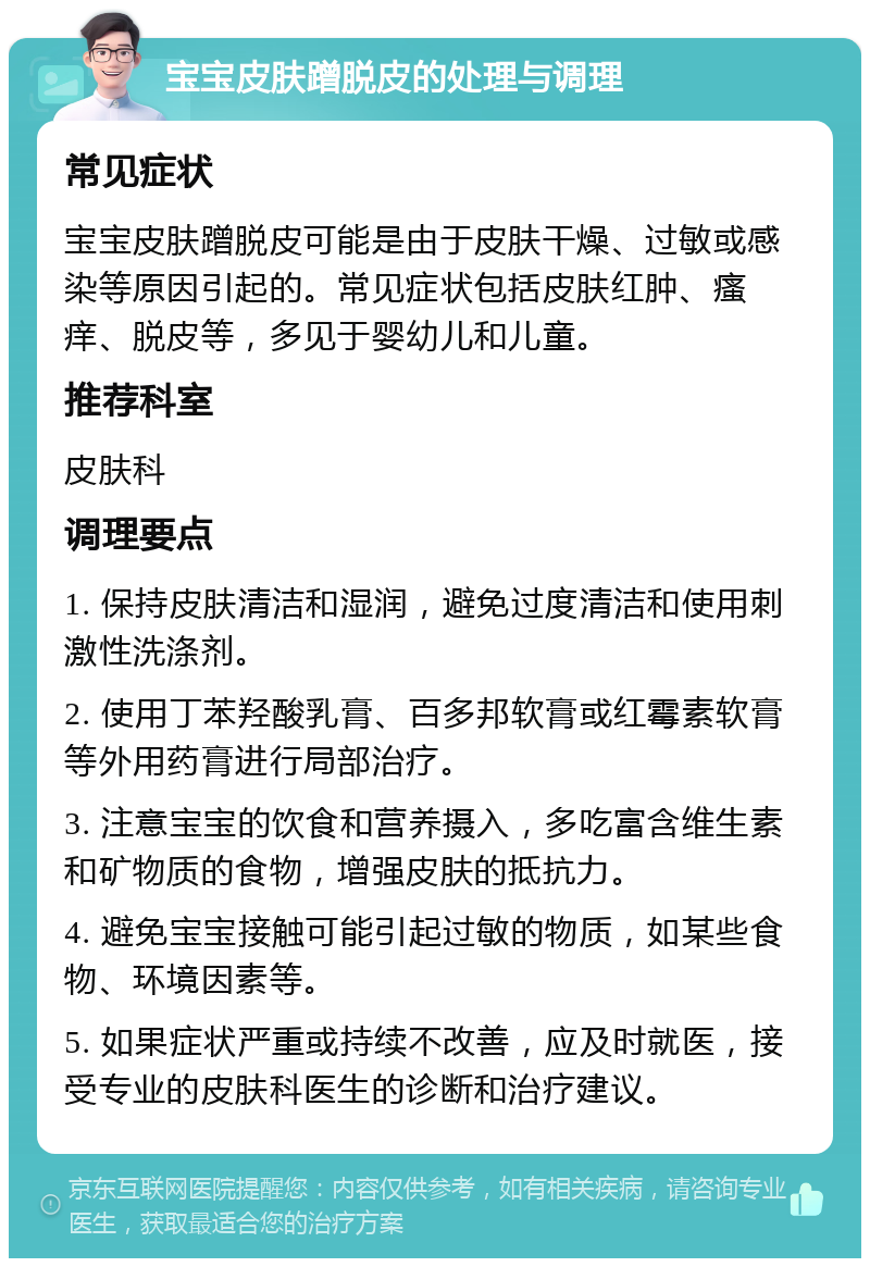 宝宝皮肤蹭脱皮的处理与调理 常见症状 宝宝皮肤蹭脱皮可能是由于皮肤干燥、过敏或感染等原因引起的。常见症状包括皮肤红肿、瘙痒、脱皮等，多见于婴幼儿和儿童。 推荐科室 皮肤科 调理要点 1. 保持皮肤清洁和湿润，避免过度清洁和使用刺激性洗涤剂。 2. 使用丁苯羟酸乳膏、百多邦软膏或红霉素软膏等外用药膏进行局部治疗。 3. 注意宝宝的饮食和营养摄入，多吃富含维生素和矿物质的食物，增强皮肤的抵抗力。 4. 避免宝宝接触可能引起过敏的物质，如某些食物、环境因素等。 5. 如果症状严重或持续不改善，应及时就医，接受专业的皮肤科医生的诊断和治疗建议。